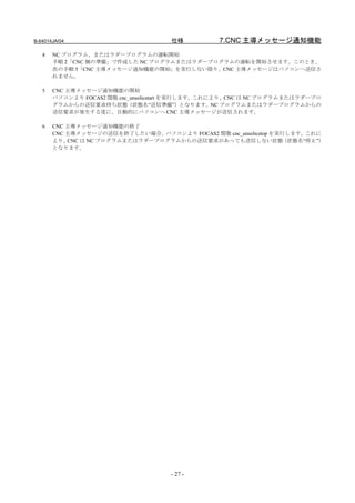 B-64014JA/04                         仕様          7.CNC 主導メッセージ通知機能
   4   NC プログラム、またはラダープログラムの運転開始
       手順 2「CNC 側の準備」で作成した NC プログラムまたはラダープログラムの運転を開始させます。このとき、
       次の手順 5「CNC 主導メッセージ通知機能の開始」を実行しない限り、CNC 主導メッセージはパソコンへ送信さ
       れません。

   5   CNC 主導メッセージ通知機能の開始
       パソコンより FOCAS2 関数 cnc_unsolicstart を実行します。これにより、CNC は NC プログラムまたはラダープロ
       グラムからの送信要求待ち状態（状態名“送信準備”）となります。NC プログラムまたはラダープログラムからの
       送信要求が発生する度に、自動的にパソコンへ CNC 主導メッセージが送信されます。

   6   CNC 主導メッセージ通知機能の終了
       CNC 主導メッセージの送信を終了したい場合、パソコンより FOCAS2 関数 cnc_unsolicstop を実行します。これに
       より、 CNC は NC プログラムまたはラダープログラムからの送信要求があっても送信しない状態          （状態名“停止”）
       となります。




                                     - 27 -
 