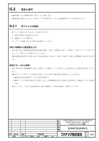 G.2             設定と保守

    EtherNet/IP スキャナ機能の設定、保守について説明します。

    EtherNet/IP で通信を行うには、まず IP アドレスの設定を行い、次に、EtherNet/IP スキャナの設定を行います。




G.2.1           IPアドレスの設定

    IP アドレスの設定には、以下の２つの方法があります。

    1.   CNC の画面から固定値を入力する。

    2.   DHCP サーバから取得する。

    ネットワークの運用に合わせて設定方法を選択してください。



CNC の画面から固定値を入力
    本書「Ⅲ. 設定 3.1 FOCAS2/Ethernet 設定画面の操作」の項目「共通画面（基本）」を参照して、IP アドレス、サブネットマ

    スク、ルータ IP アドレスに値を入力してください。

    FOCAS2 機能を使用しない場合、項目「FOCAS2 画面」の TCP ポート番号、UDP ポート番号、時間間隔への値の入力は不要

    です。



DHCP サーバから取得
    本書「Ⅲ. 設定 4. DNS/DHCP の設定」を参照して、DHCP サーバから IP アドレスを取得するのに必要な値を設定してくだ

    さい。

    DHCP サーバから IP アドレスを取得する場合、以下の 2 通りの運用手順から選択することができます。

    ・ 電源投入時に毎回 DHCP サーバから設定を取得する。

    ・ DHCP サーバから設定を取得したら保存しておく。次回電源投入時からは保存した値を使用し、DHCP サーバからは取得

         しない。

    設定については、「G.2.3.1 基本設定画面、設定一覧画面」の「基本設定画面」を参照してください。




                                                       FANUC Series 30i /31i /32i /35i –MODEL B
                                                   名      FANUC Power Motion i –MODEL A
                                                   称         EtherNet/IP スキャナ機能

                                                   図
                                                   番          B-64014JA/04-3
                                                                                       ペ
                                                                                       ー
版     年月日       担当                変更内容                                                 ジ   14/84
     作成         2011.08.10   担当   保坂     承認   務台
 
