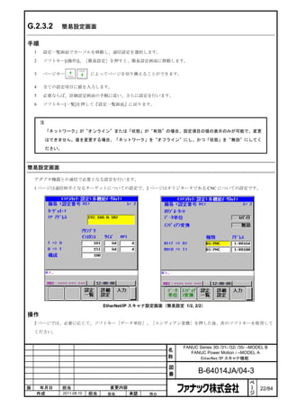 G.2.3.2        簡易設定画面

手順
    1   設定一覧画面でカーソルを移動し、通信設定を選択します。
    2   ソフトキー[(操作)]、［簡易設定］を押すと、簡易設定画面に移動します。

    3   ページキー                   によってページを切り換えることができます。

    4   全ての設定項目に値を入力します。
    5   必要ならば、詳細設定画面の手順に従い、さらに設定を行います。
    6   ソフトキー[一覧]を押して『設定一覧画面』に戻ります。



        注

            「ネットワーク」が“オンライン”または「状態」が“有効”の場合、設定項目の値の表示のみが可能で、変更

            はできません。値を変更する場合、「ネットワーク」を“オフライン”にし、かつ「状態」を“無効”にしてく

            ださい。



簡易設定画面

    アダプタ機器との通信で必要となる設定を行います。

    1 ページは通信相手となるターゲットについての設定で、2 ページはオリジネータである CNC についての設定です。




                                     EtherNet/IP スキャナ設定画面（簡易設定 1/2, 2/2）

操作
    2 ページでは、必要に応じて、ソフトキー［データ単位］、［エンディアン変換］を押した後、次のソフトキーを使用して

    ください。


                                                                FANUC Series 30i /31i /32i /35i –MODEL B
                                                           名       FANUC Power Motion i –MODEL A
                                                           称          EtherNet/IP スキャナ機能

                                                           図
                                                           番           B-64014JA/04-3
                                                                                                ペ
                                                                                                ー
版    年月日           担当                  変更内容                                                     ジ   22/84
    作成             2011.08.10   担当    保坂      承認    務台
 