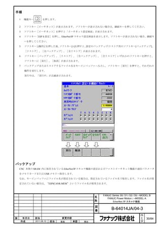 手順

    1    機能キー         を押します。


    2    ソフトキー［イーサネット］が表示されます。ソフトキーが表示されない場合は、継続キーを押してください。

    3    ソフトキー［イーサネット］を押すと「イーサネット設定画面」が表示されます。

    4    ソフトキー［EIP S 設定］を押し、EtherNet/IP スキャナ設定画面を表示します。ソフトキーが表示されない場合、継続キ

         ーを押してください。

    5    ソフトキー［(操作)］を押した後、ソフトキー[+]を押すと、設定のバックアップ/リストア用のソフトキー[バックアップ]、

         ［リストア］、［全バックアップ］、［全リストア］が表示されます。

    6    ソフトキー［バックアップ］、［リストア］、［全バックアップ］、［全リストア］いずれかのソフトキーを押すと、

         ソフトキーに［実行］、［取消］が表示されます。

    7    バックアップまたはリストアするファイル名をキーインバッファへ入力し、ソフトキー［実行］を押すと、それぞれの

         操作を実行します。

         実行中は、「実行中」が点滅表示されます。




バックアップ
    CNC 本体の SRAM 内に保存されている EtherNet/IP スキャナ機能の設定およびファストイーサネット機能の通信パラメータ

    をメモリカードまたは USB メモリへ保存します。

    なお、キーインバッファにファイル名が指定されている場合は、指定されているファイル名で保存します。ファイル名が指

    定されていない場合は、“EIPSCANR.MEM”というファイル名が使用されます。



                                                       FANUC Series 30i /31i /32i /35i –MODEL B
                                                   名      FANUC Power Motion i –MODEL A
                                                   称         EtherNet/IP スキャナ機能

                                                   図
                                                   番          B-64014JA/04-3
                                                                                       ペ
                                                                                       ー
版        年月日    担当                変更内容                                                 ジ   30/84
        作成      2011.08.10   担当   保坂     承認   務台
 
