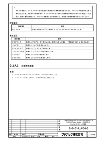 注

            アダプタ機器によっては、I/O データの転送中に本画面から情報取得を実行すると、I/O データの転送が停止する

            場合があります。本画面での情報取得は、ネットワークの立上げ時に通信相手の確認のためだけに使用してくだ

            さい。実際に運用が開始され、I/O データを転送している場合には、本画面で情報取得を行わないでください。



設定項目
              設定項目                                     説明

    IP アドレス                  情報を取得するアダプタ機器の IP アドレスまたはホスト名を設定します。



表示項目
        表示項目                                       説明

    プロダクト名            取得したプロダクト名を表示します。取得に失敗した場合、“情報取得失敗”と表示されます。

    ベンダ ID            取得したベンダ ID を表示します。

    デバイスタイプ           取得したデバイスタイプを表示します。

    プロダクトコード          取得したプロダクトコードを表示します。

    リビジョン             取得したリビジョンを表示します。

    シリアル No.          取得したシリアル No.を表示します。




G.2.7.2         詳細情報画面

手順
    1   保守情報一覧画面でカーソルを移動して通信設定を選択します。

    2   ソフトキー［詳細］を押すと、詳細情報画面に移動します。




                                                        FANUC Series 30i /31i /32i /35i –MODEL B
                                                   名       FANUC Power Motion i –MODEL A
                                                   称          EtherNet/IP スキャナ機能

                                                   図
                                                   番           B-64014JA/04-3
                                                                                        ペ
                                                                                        ー
版    年月日        担当                変更内容                                                  ジ   39/84
    作成          2011.08.10   担当   保坂     承認   務台
 