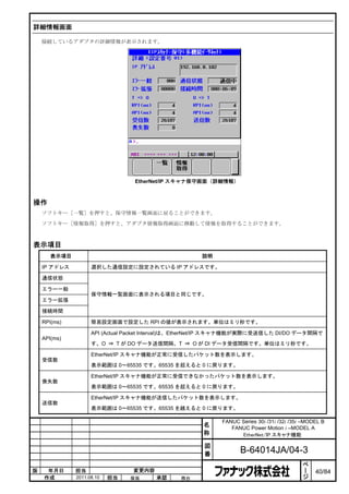 詳細情報画面

    接続しているアダプタの詳細情報が表示されます。




                                 EtherNet/IP スキャナ保守画面（詳細情報）



操作
    ソフトキー［一覧］を押すと、保守情報一覧画面に戻ることができます。

    ソフトキー［情報取得］を押すと、アダプタ情報取得画面に移動して情報を取得することができます。



表示項目
       表示項目                                          説明

    IP アドレス         選択した通信設定に設定されている IP アドレスです。

    通信状態

    エラー一般
                    保守情報一覧画面に表示される項目と同じです。
    エラー拡張

    接続時間

    RPI(ms)         簡易設定画面で設定した RPI の値が表示されます。単位はミリ秒です。

                    API (Actual Packet Interval)は、EtherNet/IP スキャナ機能が実際に受送信した DI/DO データ間隔で
    API(ms)
                    す。O ⇒ T が DO データ送信間隔、T ⇒ O が DI データ受信間隔です。単位はミリ秒です。

                    EtherNet/IP スキャナ機能が正常に受信したパケット数を表示します。
    受信数
                    表示範囲は 0～65535 です。65535 を超えると 0 に戻ります。

                    EtherNet/IP スキャナ機能が正常に受信できなかったパケット数を表示します。
    喪失数
                    表示範囲は 0～65535 です。65535 を超えると 0 に戻ります。

                    EtherNet/IP スキャナ機能が送信したパケット数を表示します。
    送信数
                    表示範囲は 0～65535 です。65535 を越えると 0 に戻ります。

                                                           FANUC Series 30i /31i /32i /35i –MODEL B
                                                     名        FANUC Power Motion i –MODEL A
                                                     称           EtherNet/IP スキャナ機能

                                                      図
                                                      番           B-64014JA/04-3
                                                                                           ペ
                                                                                           ー
版    年月日      担当                変更内容                                                       ジ   40/84
    作成        2011.08.10   担当   保坂     承認      務台
 