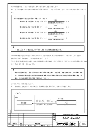 アダプタ機能では、スキャナで指定する RPI の値を使用して値を計算します。

    また、アダプタ機能では４つまでの割付設定が可能ですので、これらを合計することで、1 秒当たりのデータ長さが得られ

    ます。



       アダプタ機能の 1 秒当たりのデータ長さ（バイト）＝
                                                        1000
            （ 割付設定 No.1 のサイズ(DI+DO)（バイト）×                                  ）＋
                                                割付設定 No.1 の RPI(ms)

                                                        1000
            （ 割付設定 No.2 のサイズ(DI+DO)（バイト）×                                  ）＋
                                                割付設定 No.2 の RPI(ms)

                                                        1000
            （ 割付設定 No.3 のサイズ(DI+DO)（バイト）×                                  ）＋
                                                割付設定 No.3 の RPI(ms)

                                                        1000
            （ 割付設定 No.4 のサイズ(DI+DO)（バイト）×                                  ）
                                                割付設定 No.4 の RPI(ms)




     注
          1 秒当たりのデータ長さには、DI サイズと DO サイズの双方を加算します。



    EtherNet/IP 機能が送受信可能な 1 秒当たりのデータ長さの合計は、最大で約 128,000 バイトを目安としてください。

    RPI やデータサイズを調整し、この範囲内で使用してください。

    さらに、複数の機器と通信する場合、RPI は接続機器の台数×2ms よりも大きな値としてください。 台ならば最小値は 10ms
                                                     5

    です。なお、RPI の最小値は 4ms です。



     注

         上記の送受信可能な 1 秒当たりのデータ長さの合計の最大値は、目安です。性能を保証するものではありませ

         ん。EtherNet/IP 機能以外に FOCAS2/Ethernet 機能や CNC 画面表示機能などの他の Ethernet 機能を使用する

         場合、十分に余裕を見込んだ設定で使用してください。



    以下にアダプタの計算例を示します。

    例１）割付設定 1 を使用して、1 台の PLC と DI/DO それぞれ 200 バイト、RPI=4ms で通信します。



          アダプタ


          CNC
                                                               スキャナ
                                   DO=200 バイト、RPI=4ms
                 割付設定 1                                                  PLC
                                   DI=200 バイト、RPI=4ms



                                                               FANUC Series 30i /31i /32i /35i –MODEL B
                                                        名         FANUC Power Motion i –MODEL A
                                                        称            EtherNet/IP スキャナ機能

                                                        図
                                                        番             B-64014JA/04-3
                                                                                               ペ
                                                                                               ー
版    年月日        担当                変更内容                                                         ジ   50/84
    作成          2011.08.10   担当   保坂     承認    務台
 