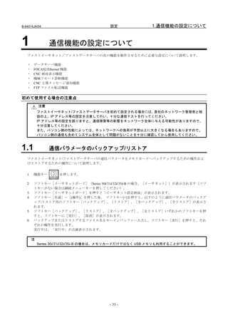 B-64014JA/04                           設定               1.通信機能の設定について


1               通信機能の設定について
   ファストイーサネット／ファストデータサーバの次の機能を動作させるために必要な設定について説明します。

   ・   データサーバ機能
   ・   FOCAS2/Ethernet 機能
   ・   CNC 画面表示機能
   ・   機械リモート診断機能
   ・   CNC 主導メッセージ通知機能
   ・   FTP ファイル転送機能


初めて使用する場合の注意点
           注意
           ファストイーサネット/ファストデータサーバを初めて設定される場合には、 貴社のネットワーク管理者と相
           談の上、IP アドレス等の設定を注意して行い、十分な通信テストを行ってください。
           IP アドレス等の設定を誤りますと、通信障害等の影響をネットワーク全体に与える可能性がありますので、
           十分注意してください。
           また、パソコン側の性能によっては、ネットワークへの負荷が予想以上に大きくなる場合もありますので、
           パソコン側の通信も含めてシステム全体として問題がないことを十分に確認してから使用してください。



1.1             通信パラメータのバックアップ/リストア
   ファストイーサネット/ファストデータサーバの通信パラメータをメモリカードへバックアップするための操作およ
   びリストアするための操作について説明します。


   1   機能キー        を押します。

   2   ソフトキー［イーサネットボード］（Series 30i/31i/32i/35i-B の場合、［イーサネット］）が表示されます（ソフ
       トキーがない場合は継続メニューキーを押してください）。
   3   ソフトキー［イーサネットボード］を押すと「イーサネット設定画面」が表示されます。
   4   ソフトキー［共通］－［(操作)］を押した後、 ソフトキー[+]を押すと、以下のように通信パラメータのバックア
       ップ/リストア用のソフトキー［バックアップ］、［リストア］、［全バックアップ］、［全リストア］が表示さ
       れます。
   5   ソフトキー［バックアップ］、［リストア］、［全バックアップ］、［全リストア］いずれかのソフトキーを押
       すと、ソフトキーに［実行］、［取消］が表示されます。
   6   バックアップまたはリストアするファイル名をキーインバッファへ入力し、ソフトキー［実行］を押すと、それ
       ぞれの操作を実行します。
       実行中は、「実行中」が点滅表示されます。

       注
           Series 30i/31i/32i/35i-B の場合は、メモリカードだけではなく USB メモリも利用することができます。




                                       - 31 -
 