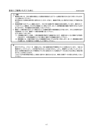 安全にご使用いただくために                                        B-64014JA/04


      注意
  1   電源投入時には、CNC 装置の画面上に位置表示画面またはアラーム画面が表示されるまで MDI パネルのキ
      ーには触れないで下さい。
      保守用あるいは特殊な操作用に使用されているキーがあり、機械の予期しない動作を引き起こす可能性があ
      ります。
  2   取扱説明書ではオプション機能も含めて、その CNC 装置が持つ機能の全体を説明しています。選択されて
      いるオプション機能は、  それぞれの機械ごとに異なります。従って､説明書記載の機能で使用できないものが
      ありますので、予め機械の仕様を確認しておいて下さい。
  3   機械メーカ殿の組み込みにより実現されている機械の操作や画面機能などがあります。それらの使用方法や
      注意事項については、機械メーカ殿の説明書に従って下さい。
      以下に例を 2 つ示します。
      ① 工具機能を実行した場合、工具交換装置が動作する機械があります。装置付近にいると接触する可能性
        があるので、工具交換装置から十分に離れた場所で工具機能を実行して下さい。
      ② 補助機能には、主軸が回転するなどの機械動作を起こすものが多く存在します。従って､補助機能を使用
        する際には、その動作を十分理解した上で実行して下さい。


  注
      指令プログラム，パラメータ，変数などは、CNC 装置内部の不揮発性メモリに記憶されています。一般には
      電源のオン／オフにより、この内容が失われることはありません。しかし、誤動作により消してしまったり、
      あるいは障害の復旧のために不揮発性メモリ内に記憶されている貴重なデータを消さざるを得ない事態が発
      生することが考えられます。
      このような不測の事態が発生した場合に速やかに復旧させるため、事前に各種データの控えを作成しておい
      て下さい。




                             s-2
 