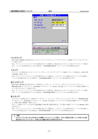 1.通信機能の設定について                       設定                           B-64014JA/04




バックアップ
 CNC 本体の SRAM 内に保存されているファストイーサネット/ファストデータサーバの通信パラメータをメモリカー
 ドへ保存します。
 なお、キーインバッファにファイル名が指定されている場合は、指定されているファイル名でメモリカードへ保存し
 ます。ファイル名が指定されていない場合は、” ETHERBRD.MEM” というファイル名が使用されます。

リストア
 メモリカードに保存されているファストイーサネット/ファストデータサーバの通信パラメータを読込み、CNC 本体
 の SRAM へ保存します。
 なお、キーインバッファにファイル名が指定されている場合は、メモリカードから指定されたファイル名を読出し、
 ファイル名が指定されていない場合は、” ETHERBRD.MEM” というファイル名が使用されます。

全バックアップ
 CNC 本体の SRAM 内に保存されている組込みイーサネット、ファストイーサネット/ファストデータサーバ、
 PROFIBUS-DP マスタ/スレーブ、DeviceNet マスタ/スレーブ、FL-net、CC-Link リモートデバイスの有効な全通信パラ
 メータをメモリカードへ保存します。
 なお、キーインバッファにファイル名が指定されている場合は、指定されているファイル名でメモリカードへ保存し
 ます。ファイル名が指定されていない場合は、”NETWORK.MEM” というファイル名が使用されます。

全リストア
 メモリカードに保存されている組込みイーサネット、ファストイーサネット/ファストデータサーバ、PROFIBUS-DP
 マスタ/スレーブ、DeviceNet マスタ/スレーブ、FL-net、CC-Link リモートデバイスの有効な全通信パラメータを読込
 み、CNC 本体の SRAM へ保存します。
 ただし、有効なパラメータに対する通信機能が CNC 側で無効な場合は、その部分の通信パラメータは SRAM に保存
 されません。
 なお、キーインバッファにファイル名が指定されている場合は、メモリカードから指定されたファイル名を読出し、
 ファイル名が指定されていない場合は、”NETWORK.MEM” というファイル名が使用されます。


     注意
    メモリカードや USB メモリの外部入出力機器にアクセスしている間は、CNC の電源を切断したり外部入出力機
    器を取外さないでください。外部入出力機器が壊れる可能性があります。




                                  - 32 -
 