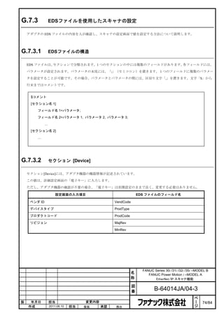 G.7.3             EDSファイルを使用したスキャナの設定

    アダプタの EDS ファイルの内容を人が確認し、スキャナの設定画面で値を設定する方法について説明します。




G.7.3.1           EDSファイルの構造

    EDS ファイルは、セクションで分類されます。１つのセクションの中には複数のフィールドがあります。各フィールドには、

    パラメータが設定されます。パラメータの末尾には、「;」（セミコロン）を置きます。１つのフィールドに複数のパラメー

    タを設定することが可能です。その場合、パラメータとパラメータの間には、区切り文字「,」を置きます。文字「$」から

    行末まではコメントです。


     $コメント
     [セクション名 1]
        フィールド名 1=パラメータ;

        フィールド名 2=パラメータ 1, パラメータ 2, パラメータ 3;

              …
     [セクション名 2]
        …




G.7.3.2           セクション [Device]

    セクション[Device]には、アダプタ機器の機器情報が記述されています。

    この値は、詳細設定画面の「電子キー」に入力します。

    ただし、アダプタ機器の確認が不要の場合、「電子キー」は初期設定のままで良く、変更する必要はありません。

                      設定画面の入力項目                                EDS ファイルのフィールド名

     ベンダ ID                                     VendCode

     デバイスタイプ                                    ProdType

     プロダクトコード                                   ProdCode

     リビジョン                                      MajRev

                                                MinRev




                                                                 FANUC Series 30i /31i /32i /35i –MODEL B
                                                           名        FANUC Power Motion i –MODEL A
                                                           称           EtherNet/IP スキャナ機能

                                                           図
                                                           番            B-64014JA/04-3
                                                                                                 ペ
                                                                                                 ー
版    年月日          担当                変更内容                                                         ジ   74/84
    作成            2011.08.10   担当   保坂     承認   務台
 