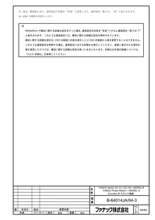 13. 設定一覧画面に戻り、通信設定の状態を“有効”に変更します。通信設定一覧では、“O”と表示されます。

    14. CNC の電源を再投入します。



     注
         RSNetWorx で構成に関する詳細な設定を行った場合、通信設定の状態を“有効”にすると通信設定一覧では T”
                                                              “

         と表示されます。このような通信設定には、構成に関する詳細な設定が保存されています。

         構成に関する詳細な設定は、CNC の画面に内容を表示したり CNC の画面から値を変更することはできません。

         このような通信設定を削除する場合、通信設定に対する初期化を実行してください。画面に表示される項目の

         値を変更しただけでは、構成に関する詳細な設定は残ったままとなります。初期化の手順の詳細については、

         「G.2.6 初期化」を参照してください。




                                                    FANUC Series 30i /31i /32i /35i –MODEL B
                                                名      FANUC Power Motion i –MODEL A
                                                称         EtherNet/IP スキャナ機能

                                                図
                                                番          B-64014JA/04-3
                                                                                    ペ
                                                                                    ー
版    年月日     担当                変更内容                                                 ジ   84/84
    作成       2011.08.10   担当   保坂     承認   務台
 