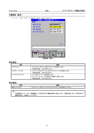 B-64014JA/04                      設定            2.データサーバ機能の設定

共通画面（基本）
   ソフトキー［共通］を押すと共通画面（基本）が表示されます。




                               共通画面（基本）

設定項目
               項目                             解説
    IP アドレス           ファストデータサーバの IP アドレスを指定します。
                      （指定形式例："192.168.0.100"）
    サブネットマスク          ネットワークの IP アドレスのマスクアドレスを指定します。
                      （指定形式例："255.255.255.0"）
    ルータ IP アドレス       ルータの IP アドレスを指定します。
                      ネットワークにルータが存在する場合に指定します。
                      （指定形式例："192.168.0.253"）


表示項目
           項目                           解説
    MAC アドレス          ファストイーサネット/ファストデータサーバの MAC アドレス


     注
         共通画面の 2 ページ目（詳細画面）は DNS/DHCP 機能使用時に設定します。詳細は後に示す「DNS/DHCP
         機能の設定」を参照してください。




                                  - 35 -
 