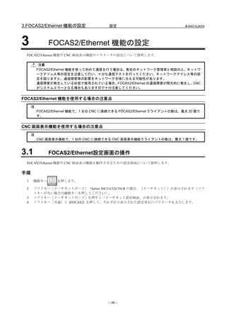 3.FOCAS2/Ethernet 機能の設定                 設定                              B-64014JA/04




3             FOCAS2/Ethernet 機能の設定
 FOCAS2/Ethernet 機能や CNC 画面表示機能のパラメータの設定について説明します。

          注意
         FOCAS2/Ethernet 機能を使って初めて通信を行う場合は、貴社のネットワーク管理者と相談の上、ネットワ
         ークアドレス等の設定を注意して行い、十分な通信テストを行ってください。ネットワークアドレス等の設
         定を誤りますと、通信障害等の影響をネットワーク全体に与える可能性があります。
         通信障害が発生している状態で使用されている場合、       FOCAS2/Ethernet の通信障害が間欠的に発生し、CNC
         がシステムエラーとなる場合もありますので十分注意してください。


FOCAS2/Ethernet 機能を使用する場合の注意点
     注
         FOCAS2/Ethernet 機能で、1 台の CNC に接続できる FOCAS2/Ethernet クライアントの数は、最大 20 個で
         す。


CNC 画面表示機能を使用する場合の注意点
     注
         CNC 画面表示機能で、1 台の CNC に接続できる CNC 画面表示機能クライアントの数は、最大 1 個です。



3.1           FOCAS2/Ethernet設定画面の操作
 FOCAS2/Ethernet 機能や CNC 画面表示機能を動作させるための設定画面について説明します。

手順
 1    機能キー       を押します。

 2    ソフトキー［イーサネットボード］（Series 30i/31i/32i/35i-B の場合、［イーサネット］）が表示されます（ソフ
      トキーがない場合は継続キーを押してください）。
 3    ソフトキー［イーサネットボード］を押すと「イーサネット設定画面」が表示されます。
 4    ソフトキー［共通］と [FOCAS2] を押して、それぞれの表示された設定項目にパラメータを入力します。




                                       - 46 -
 