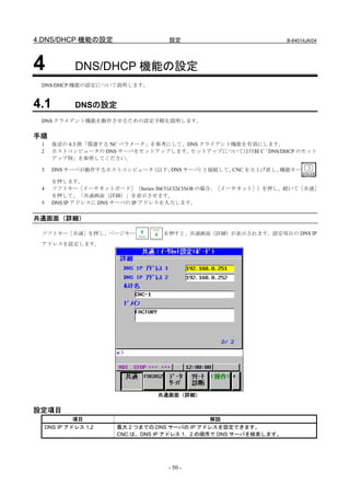 4.DNS/DHCP 機能の設定                    設定                             B-64014JA/04




4             DNS/DHCP 機能の設定
 DNS/DHCP 機能の設定について説明します。


4.1           DNSの設定
 DNS クライアント機能を動作させるための設定手順を説明します。

手順
 1     後述の 4.3 節「関連する NC パラメータ」を参考にして、DNS クライアント機能を有効にします。
 2     ホストコンピュータの DNS サーバをセットアップします。   セットアップについては付録 C「DNS/DHCP のセット
       アップ例」を参照してください。

 3     DNS サーバが動作するホストコンピュータ（以下、DNS サーバ）と接続して、CNC を立上げ直し、機能キー

       を押します。
 4     ソフトキー［イーサネットボード］（Series 30i/31i/32i/35i-B の場合、［イーサネット］）を押し、続いて［共通］
       を押して、「共通画面（詳細）」を表示させます。
 5     DNS IP アドレスに DNS サーバの IP アドレスを入力します。


共通画面（詳細）

 ソフトキー［共通］を押し、ページキー               を押すと、共通画面（詳細）が表示されます。設定項目の DNS IP
 アドレスを設定します。




                                 共通画面（詳細）

設定項目
              項目                                解説
     DNS IP アドレス 1,2   最大 2 つまでの DNS サーバの IP アドレスを設定できます。
                       CNC は、DNS IP アドレス 1，2 の順序で DNS サーバを検索します。




                                   - 50 -
 