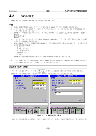 B-64014JA/04                        設定               4.DNS/DHCP 機能の設定

4.2             DHCPの設定
   DHCP クライアント機能を動作させるための設定手順を説明します。

手順
   1   後述の 4.3 節「関連する NC パラメータ」を参考にして、DHCP クライアント機能を有効にします。
   2   ホストコンピュータの DHCP サーバをセットアップします。セットアップについては付録 C「DNS/DHCP のセッ
       トアップ例」を参照してください。
   3   DHCP サーバの動作するホストコンピュータ（以下、DHCP サーバ）と接続して、CNC を立上げ直し、機能キー

               を押します。

   4   ソフトキー［イーサネットボード］（Series 30i/31i/32i/35i-B の場合、［イーサネット］）を押し、続いて［共通］
       を押して「共通画面」を表示させます。
   5   CNC の DHCP クライアント機能が有効で DHCP サーバとの接続が成功した場合には、       DHCP サーバから以下の項
       目が自動的に設定されます。
       ・ IP アドレス
       ・ サブネットマスク
       ・ ルータ IP アドレス
       ・ DNS IP アドレス
       ・ ドメイン
       DHCP サーバとの接続が失敗した場合には、”DHCP ERROR” が各項目に表示されます。

   6   さらに DNS クライアント機能が同時に有効で、DHCP サーバと DNS サーバと連携する場合（DNS サーバがダイ
       ナミック DNS をサポートしている場合）は、ホスト名を入力します。


共通画面（基本、詳細）

   ソフトキー［共通］を押し、ページキー               を押すと、共通画面（基本および詳細）が表示されます。
   DHCP サーバとの接続に成功し、設定データを取得できた場合には以下のように表示されます。




                            DHCP サーバと接続が成功した場合

   なお、ホスト名を設定しない場合は、「NC－＜MAC アドレス＞」形式で、CNC が自動的にホスト名を設定します。




                                    - 51 -
 