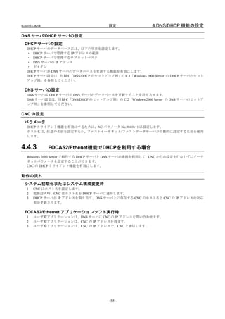 B-64014JA/04                         設定                 4.DNS/DHCP 機能の設定

DNS サーバ/DHCP サーバの設定
  DHCP サーバの設定
   DHCP サーバのデータベースには、以下の項目を設定します。
   ・ DHCP サーバで管理する IP アドレスの範囲
   ・ DHCP サーバで管理するサブネットマスク
   ・ DNS サーバの IP アドレス
   ・ ドメイン
   DHCP サーバが DNS サーバのデータベースを更新する機能を有効にします。
   DHCP サーバ設定は、付録 C「DNS/DHCP のセットアップ例」の C.1「Windows 2000 Server の DHCP サーバのセット
   アップ例」を参照してください。

  DNS サーバの設定
   DNS サーバは DHCP サーバが DNS サーバのデータベースを更新することを許可させます。
   DNS サーバ設定は、付録 C「DNS/DHCP のセットアップ例」の C.2「Windows 2000 Server の DNS サーバのセットア
   ップ例」を参照してください。


CNC の設定
  パラメータ
   DHCP クライアント機能を有効にするために、NC パラメータ No.904#6=1 に設定します。
   ホスト名は、任意の名前を設定するか、ファストイーサネット/ファストデータサーバが自動的に設定する名前を使用
   します。


4.4.3          FOCAS2/Ethenet機能でDHCPを利用する場合
   Windows 2000 Server で動作する DHCP サーバと DNS サーバの連携を利用して、CNC からの設定を行なわずにイーサ
   ネットパラメータを設定することができます。
   CNC の DHCP クライアント機能を有効にします。


動作の流れ
  システム初期化またはシステム構成変更時
   1   CNC にホスト名を設定します。
   2   電源投入時、CNC はホスト名を DHCP サーバに通知します。
   3   DHCP サーバが IP アドレスを割り当て、DNS サーバ上に存在する CNC のホスト名と CNC の IP アドレスの対応
       表が更新されます。

  FOCAS2/Ethernet アプリケーションソフト実行時
   1   ユーザ殿アプリケーションは、DNS サーバに CNC の IP アドレスを問い合わせます。
   2   ユーザ殿アプリケーションは、CNC の IP アドレスを得ます。
   3   ユーザ殿アプリケーションは、CNC の IP アドレスで、CNC と通信します。




                                     - 55 -
 