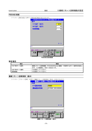 B-64014JA/04                      設定         5.機械リモート診断機能の設定

FOCAS2 画面
   ソフトキー [FOCAS2] を押すと FOCAS2 画面が表示されます。




                               FOCAS2 設定画面

設定項目
            項目                              解説
    TCP 用ポート番号        機械リモート診断機能（FOCAS2/Ethernet 機能）で使用するポート番号を指定し
                      ます。入力範囲は、5001～65535 です。
    UDP 用ポート番号        0 を設定してください。
    時間間隔              0 を設定してください。


機械リモート診断画面（基本）
   ソフトキー［リモート診断］を押すと機械リモート診断画面（基本）が表示されます。




                           機械リモート診断画面（基本）


                                  - 59 -
 