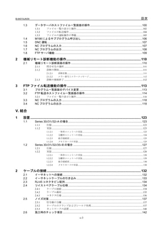 B-64014JA/04                                                                                                                                                                               目次
      1.3        データサーバホストファイル一覧画面の操作.....................................................................100
                 1.3.1         ファイル一覧の表示と操作...........................................................................................................102
                 1.3.2         ファイルの転送操作 ......................................................................................................................104
                 1.3.3         ファイルの運転操作の準備...........................................................................................................105
      1.4        M198 によるサブプログラム呼び出し.................................................................................106
      1.5        DNC 運転 .............................................................................................................................107
      1.6        NC プログラムの入力 ..........................................................................................................107
      1.7        NC プログラムの出力 ..........................................................................................................108
      1.8        FTP サーバ機能 ...................................................................................................................109

2     機械リモート診断機能の操作................................................................................. 110
      2.1        機械リモート診断画面の操作 ..............................................................................................110
                 2.1.1         問合せ先の選択 ..............................................................................................................................111
                 2.1.2         診断の開始 ......................................................................................................................................111
                               2.1.2.1          診断状態 ............................................................................................................................................ 111
                               2.1.2.2          エラー番号とエラーメッセージ.................................................................................................... 112
                 2.1.3         診断の強制終了 ..............................................................................................................................112

3     FTP ファイル転送機能の操作 ................................................................................ 113
      3.1        プログラム一覧画面のデバイス変更 ...................................................................................113
      3.2        FTP 転送ホストファイル一覧画面の操作............................................................................114
                 3.2.1         ファイル一覧の表示と操作...........................................................................................................116
      3.3        NC プログラムの入力 ..........................................................................................................118
      3.4        NC プログラムの出力 ..........................................................................................................118

V. 結合
1     設置 ........................................................................................................................ 123
      1.1        Series 30i/31i/32i-A の場合..................................................................................................123
                 1.1.1         仕様 ..................................................................................................................................................123
                 1.1.2         実装 ..................................................................................................................................................123
                               1.1.2.1          一体形ユニットへの実装................................................................................................................ 123
                               1.1.2.2          分離形ユニットへの実装................................................................................................................ 124
                               1.1.2.3          総合接続図 ........................................................................................................................................ 125
                               1.1.2.4          メモリカードの実装........................................................................................................................ 125
      1.2        Series 30i/31i/32i/35i-B の場合 ...........................................................................................127
                 1.2.1         仕様 ..................................................................................................................................................127
                 1.2.2         実装 ..................................................................................................................................................128
                               1.2.2.1          一体形ユニットへの実装................................................................................................................ 128
                               1.2.2.2          分離形ユニットへの実装................................................................................................................ 129
                               1.2.2.3          総合接続図 ........................................................................................................................................ 130
                               1.2.2.4          メモリカードの実装........................................................................................................................ 130

2     ケーブルの接続 ...................................................................................................... 132
      2.1        イーサネットへの接続 .........................................................................................................132
      2.2        イーサネットケーブルの引き込み.......................................................................................133
      2.3        RJ-45 コネクタピン配列......................................................................................................134
      2.4        ツイストペアケーブル仕様..................................................................................................134
                 2.4.1         ケーブル接続 ..................................................................................................................................134
                 2.4.2         ケーブル線材 ..................................................................................................................................135
                 2.4.3         コネクタ仕様 ..................................................................................................................................136
      2.5        ノイズ対策 ...........................................................................................................................137
                 2.5.1         信号線の分離 ..................................................................................................................................137
                 2.5.2         ケーブルのクランプおよびシールド処理...................................................................................137
                 2.5.3         ネットワークの設置 ......................................................................................................................140
      2.6        施工時のチェック項目 .........................................................................................................142
                                                                                    c-3
 