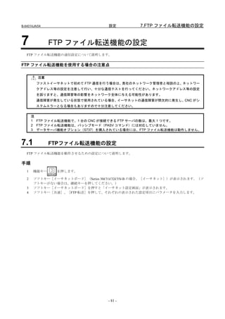 B-64014JA/04                       設定          7.FTP ファイル転送機能の設定


7              FTP ファイル転送機能の設定
   FTP ファイル転送機能の通信設定について説明します。


FTP ファイル転送機能を使用する場合の注意点

          注意
         ファストイーサネットで初めて FTP 通信を行う場合は、貴社のネットワーク管理者と相談の上、ネットワー
         クアドレス等の設定を注意して行い、十分な通信テストを行ってください。ネットワークアドレス等の設定
         を誤りますと、通信障害等の影響をネットワーク全体に与える可能性があります。
         通信障害が発生している状態で使用されている場合、イーサネットの通信障害が間欠的に発生し、CNC がシ
         ステムエラーとなる場合もありますので十分注意してください。

       注
       1 FTP ファイル転送機能で、1 台の CNC が接続できる FTP サーバの数は、最大 1 つです。
       2 FTP ファイル転送機能は、パッシブモード（PASV コマンド）には対応していません。
       3 データサーバ機能オプション（S737）を購入されている場合には、FTP ファイル転送機能は動作しません。



7.1            FTPファイル転送機能の設定
   FTP ファイル転送機能を動作させるための設定について説明します。

手順
   1   機能キー     を押します。

   2   ソフトキー［イーサネットボード］（Series 30i/31i/32i/35i-B の場合、［イーサネット］）が表示されます。（ソ
       フトキーがない場合は、継続キーを押してください。）
   3   ソフトキー［イーサネットボード］を押すと「イーサネット設定画面」が表示されます。
   4   ソフトキー［共通］、［FTP 転送］を押して、それぞれの表示された設定項目にパラメータを入力します。




                                   - 81 -
 