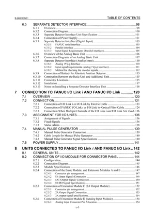 B-64483EN/01                                                                                                   TABLE OF CONTENTS

      6.3      SEPARATE DETECTOR INTERFACE........................................................ 98
               6.3.1      Overview ................................................................................................................98
               6.3.2      Connection Diagram.............................................................................................100
               6.3.3      Separate Detector Interface Unit Specification ....................................................101
               6.3.4      Connection of Power Supply................................................................................101
               6.3.5      Separate Detector Interface (Digital Input) ..........................................................103
                          6.3.5.1       FANUC serial interface ................................................................................... 103
                          6.3.5.2       Parallel interface .............................................................................................. 104
                          6.3.5.3       Input Signal Requirements (Parallel interface)................................................ 105
               6.3.6      Overview of the Analog Basic Unit .....................................................................106
               6.3.7      Connection Diagrams of an Analog Basic Unit ...................................................107
               6.3.8      Separate Detector Interface (Analog Input)..........................................................110
                          6.3.8.1       Analog 1Vp-p Interface ................................................................................... 110
                          6.3.8.2       Input signal requirements (analog 1Vp-p interface) ........................................ 111
                          6.3.8.3       Method for checking the encoder signals ........................................................ 112
               6.3.9      Connection of Battery for Absolute Position Detector.........................................113
               6.3.10     Connection Between the Basic Unit and Additional Unit....................................115
               6.3.11     Connector Locations.............................................................................................115
               6.3.12     Installation ............................................................................................................117
               6.3.13     Notes on Installing a Separate Detector Interface Unit ........................................118

7     CONNECTION TO FANUC I/O Link i AND FANUC I/O Link ............ 120
      7.1      OVERVIEW ............................................................................................... 120
      7.2      CONNECTION........................................................................................... 121
               7.2.1      Connection of I/O Link i or I/O Link by Electric Cable ......................................123
               7.2.2      Connection of FANUC I/O Link i or I/O Link by Optical Fiber Cable ...............124
               7.2.3      Connection When Multiple Channels of the I/O Link i and I/O Link Are Used..126
      7.3      ASSIGNMENT FOR I/O UNITS ................................................................. 136
               7.3.1      Assignment of Signals..........................................................................................136
               7.3.2      Fixed Signals ........................................................................................................136
               7.3.3      Status Alarm .........................................................................................................138
      7.4      MANUAL PULSE GENERATOR ............................................................... 139
               7.4.1      Manual Pulse Generator Connection....................................................................139
               7.4.2      Cable Length for Manual Pulse Generator ...........................................................140
               7.4.3      Manual Pulse Generator Signal Specifications ....................................................140
      7.5      POWER SUPPLY ...................................................................................... 141
8     UNITS CONNECTED TO FANUC I/O Link i AND FANUC I/O Link .. 142
      8.1      GENERAL UNITS...................................................................................... 142
      8.2      CONNECTION OF I/O MODULE FOR CONNECTOR PANEL ................. 144
               8.2.1      Configuration .......................................................................................................144
               8.2.2      Connection Diagram.............................................................................................145
               8.2.3      Module Specifications..........................................................................................146
               8.2.4      Connection of the Basic Module, and Extension Modules A and B ....................147
                          8.2.4.1       Connector pin arrangement.............................................................................. 147
                          8.2.4.2       DI (Input Signal) Connection .......................................................................... 148
                          8.2.4.3       DO (Output Signal) Connection ...................................................................... 150
                          8.2.4.4       DI/DO Signal Specifications ........................................................................... 151
               8.2.5      Connection of Extension Module C (2A Output Module) ...................................152
                          8.2.5.1       Connector pin arrangement.............................................................................. 152
                          8.2.5.2       2A Output Signal Connection.......................................................................... 153
                          8.2.5.3       2A output signal specifications........................................................................ 154
               8.2.6      Connection of Extension Module D (Analog Input Module)...............................154
                          8.2.6.1       Analog Input Connector Pin Allocation .......................................................... 154

                                                                    c-3
 