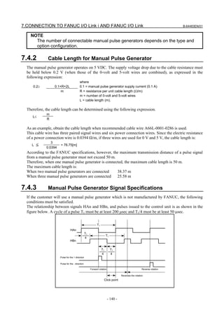 7.CONNECTION TO FANUC I/O Link i AND FANUC I/O Link                                                                         B-64483EN/01


    NOTE
      The number of connectable manual pulse generators depends on the type and
      option configuration.

7.4.2         Cable Length for Manual Pulse Generator
  The manual pulse generator operates on 5 VDC. The supply voltage drop due to the cable resistance must
  be held below 0.2 V (when those of the 0-volt and 5-volt wires are combined), as expressed in the
  following expression:
                                           where
     0.2≥          0.1×R×2L                0.1 = manual pulse generator supply current (0.1 A)
                       m                   R = resistance per unit cable length (Ω/m)
                                           m = number of 0-volt and 5-volt wires
                                           L = cable length (m).

  Therefore, the cable length can be determined using the following expression.
              m
     L≤
              R

  As an example, obtain the cable length when recommended cable wire A66L-0001-0286 is used.
  This cable wire has three paired signal wires and six power connection wires. Since the electric resistance
  of a power connection wire is 0.0394 Ω/m, if three wires are used for 0 V and 5 V, the cable length is:
                 3
     L ≦               = 76.75[m]
              0.0394
  According to the FANUC specifications, however, the maximum transmission distance of a pulse signal
  from a manual pulse generator must not exceed 50 m.
  Therefore, when one manual pulse generator is connected, the maximum cable length is 50 m.
  The maximum cable length is:
  When two manual pulse generators are connected      38.37 m
  When three manual pulse generators are connected    25.58 m

7.4.3         Manual Pulse Generator Signal Specifications
  If the customer will use a manual pulse generator which is not manufactured by FANUC, the following
  conditions must be satisfied.
  The relationship between signals HAn and HBn, and pulses issued to the control unit is as shown in the
  figure below. A cycle of a pulse T1 must be at least 200 μsec and T1/4 must be at least 50 μsec.


                                                              T1
                                 HAn
                                                   T1
                                                                        T1
                                                   4
                                 HBn

                                                                   T1        T1
                                                                   4         4
                       Pulse for the + direction

                       Pulse for the - direction

                                                        Forward rotation                                 Reverse rotation

                                                                                     Reverses the rotation.
                                                                     Click point




                                                                           - 140 -
 