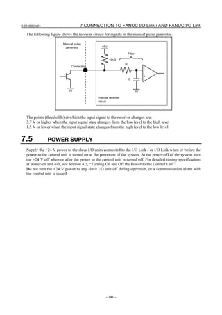 B-64483EN/01                        7.CONNECTION TO FANUC I/O Link i AND FANUC I/O Link
   The following figure shows the receiver circuit for signals in the manual pulse generator.

                         Manual pulse
                          generator              +5V

                                                                       Filter

                                                       10kΩ
                                                                   R
                              Connector
                                                                                     –

                                                                                     +
                                                                       C


                             0V                                                 0V
                                               Internal receiver
                                               circuit




   The points (thresholds) at which the input signal to the receiver changes are:
   3.7 V or higher when the input signal state changes from the low level to the high level
   1.5 V or lower when the input signal state changes from the high level to the low level


7.5             POWER SUPPLY
   Supply the +24 V power to the slave I/O units connected to the I/O Link i or I/O Link when or before the
   power to the control unit is turned on at the power-on of the system. At the power-off of the system, turn
   the +24 V off when or after the power to the control unit is turned off. For detailed timing specifications
   at power-on and -off, see Section 4.2, “Turning On and Off the Power to the Control Unit”.
   Do not turn the +24 V power to any slave I/O unit off during operation, or a communication alarm with
   the control unit is issued.




                                                     - 141 -
 