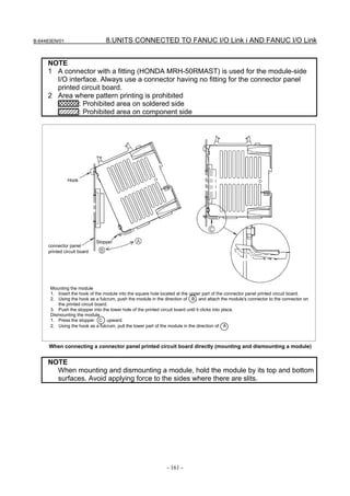 B-64483EN/01                     8.UNITS CONNECTED TO FANUC I/O Link i AND FANUC I/O Link


     NOTE
     1 A connector with a fitting (HONDA MRH-50RMAST) is used for the module-side
       I/O interface. Always use a connector having no fitting for the connector panel
       printed circuit board.
     2 Area where pattern printing is prohibited
              : Prohibited area on soldered side
              : Prohibited area on component side




               Hook




                             Stopper
     connector panel
     printed circuit board




      Mounting the module
      1. Insert the hook of the module into the square hole located at the upper part of the connector panel printed circuit board.
      2. Using the hook as a fulcrum, push the module in the direction of B , and attach the module's connector to the connector on
         the printed circuit board.
      3. Push the stopper into the lower hole of the printed circuit board until it clicks into place.
      Dismounting the module
      1. Press the stopper C upward.
      2. Using the hook as a fulcrum, pull the lower part of the module in the direction of A .



      When connecting a connector panel printed circuit board directly (mounting and dismounting a module)


     NOTE
       When mounting and dismounting a module, hold the module by its top and bottom
       surfaces. Avoid applying force to the sides where there are slits.




                                                              - 161 -
 