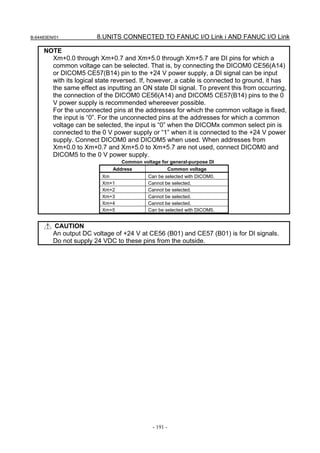 B-64483EN/01           8.UNITS CONNECTED TO FANUC I/O Link i AND FANUC I/O Link

     NOTE
       Xm+0.0 through Xm+0.7 and Xm+5.0 through Xm+5.7 are DI pins for which a
       common voltage can be selected. That is, by connecting the DICOM0 CE56(A14)
       or DICOM5 CE57(B14) pin to the +24 V power supply, a DI signal can be input
       with its logical state reversed. If, however, a cable is connected to ground, it has
       the same effect as inputting an ON state DI signal. To prevent this from occurring,
       the connection of the DICOM0 CE56(A14) and DICOM5 CE57(B14) pins to the 0
       V power supply is recommended whereever possible.
       For the unconnected pins at the addresses for which the common voltage is fixed,
       the input is “0”. For the unconnected pins at the addresses for which a common
       voltage can be selected, the input is “0” when the DICOMx common select pin is
       connected to the 0 V power supply or “1” when it is connected to the +24 V power
       supply. Connect DICOM0 and DICOM5 when used. When addresses from
       Xm+0.0 to Xm+0.7 and Xm+5.0 to Xm+5.7 are not used, connect DICOM0 and
       DICOM5 to the 0 V power supply.
                                Common voltage for general-purpose DI
                             Address             Common voltage
                         Xm               Can be selected with DICOM0.
                         Xm+1             Cannot be selected.
                         Xm+2             Cannot be selected.
                         Xm+3             Cannot be selected.
                         Xm+4             Cannot be selected.
                         Xm+5             Can be selected with DICOM5.


         CAUTION
         An output DC voltage of +24 V at CE56 (B01) and CE57 (B01) is for DI signals.
         Do not supply 24 VDC to these pins from the outside.




                                            - 191 -
 