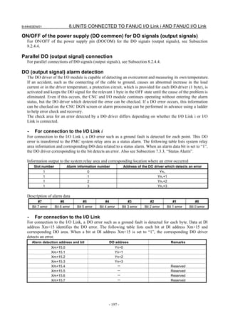 B-64483EN/01                    8.UNITS CONNECTED TO FANUC I/O Link i AND FANUC I/O Link

ON/OFF of the power supply (DO common) for DO signals (output signals)
   For ON/OFF of the power supply pin (DOCOM) for the DO signals (output signals), see Subsection
   8.2.4.4.

Parallel DO (output signal) connection
   For parallel connections of DO signals (output signals), see Subsection 8.2.4.4.

DO (output signal) alarm detection
   The DO driver of the I/O module is capable of detecting an overcurrent and measuring its own temperature.
   If an accident, such as the connecting of the cable to ground, causes an abnormal increase in the load
   current or in the driver temperature, a protection circuit, which is provided for each DO driver (1 byte), is
   activated and keeps the DO signal for the relevant 1 byte in the OFF state until the cause of the problem is
   eliminated. Even if this occurs, the CNC and I/O module continues operating without entering the alarm
   status, but the DO driver which detected the error can be checked. If a DO error occurs, this information
   can be checked on the CNC DGN screen or alarm processing can be performed in advance using a ladder
   to help error check and recovery.
   The check area for an error detected by a DO driver differs depending on whether the I/O Link i or I/O
   Link is connected.

   -    For connection to the I/O Link i
   For connection to the I/O Link i, a DO error such as a ground fault is detected for each point. This DO
   error is transferred to the PMC system relay area as a status alarm. The following table lists system relay
   area information and corresponding DO data related to a status alarm. When an alarm data bit is set to “1”,
   the DO driver corresponding to the bit detects an error. Also see Subsection 7.3.3, “Status Alarm”.

   Information output to the system relay area and corresponding location where an error occurred
        Slot number            Alarm information number                Address of the DO driver which detects an error
                1                            0                                               Yn1
                1                            1                                              Yn1+1
                1                            2                                              Yn1+2
                1                            3                                              Yn1+3

   Description of alarm data
           #7             #6            #5            #4                 #3            #2            #1            #0
       Bit 7 error    Bit 6 error   Bit 5 error   Bit 4 error      Bit 3 error     Bit 2 error   Bit 1 error   Bit 0 error


   -    For connection to the I/O Link
   For connection to the I/O Link, a DO error such as a ground fault is detected for each byte. Data at DI
   address Xm+15 identifies the DO error. The following table lists each bit at DI address Xm+15 and
   corresponding DO area. When a bit at DI address Xm+15 is set to “1”, the corresponding DO driver
   detects an error.
       Alarm detection address and bit                     DO address                               Remarks
                     Xm+15.0                                    Yn+0
                     Xm+15.1                                    Yn+1
                     Xm+15.2                                    Yn+2
                     Xm+15.3                                    Yn+3
                     Xm+15.4                                     －                                  Reserved
                     Xm+15.5                                     －                                  Reserved
                     Xm+15.6                                     －                                  Reserved
                     Xm+15.7                                     －                                  Reserved




                                                        - 197 -
 