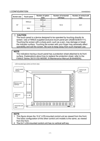 1.CONFIGURATION                                                                                      B-64483EN/01


                                        Number of option         Number of horizontal   Number of vertical soft
  Screen size         Touch panel
                                            slots                    soft keys                 keys
                                                 Without
                        Without                     1
                                                    2
      15"                                                               10+2                     8+1
                                                 Without
                         With                       1
                                                    2


        CAUTION
       The touch panel is a device designed to be operated by touching directly its
       screen. Use a FANUC-supplied exclusive touch panel pen (A02B-0236-K111).
       Touching the screen with a sharp point, such as a pen, may damage or break
       the indicator surface. Touching the screen with your finger may adversely affect
       operability and soil the screen. Be sure to keep away from such improper use.

   NOTE
     The indicators having a touch panel has a protection sheet attached to its front
     surface. Explanations about how to replace the protection sheet, refer to the
     FANUC Series 30i/31i/32i-MODEL B Maintenance Manual (B-64485EN).

    LCD-mounted type control unit (front view)



     Liquid-crystal                                                                              Vertical soft
     display                                                                                     keys




   Memory card
   interface




    USB port
    (5.6)




    Horizontal soft
    keys




   NOTE
   1 This figure shows the 10.4” LCD-mounted control unit as viewed from the front.
     The basic configuration of the other control unit models is the same, as viewed
     from the front.
   2 The 8.4” LCD-mounted control unit has no vertical soft key.



                                                           -2-
 