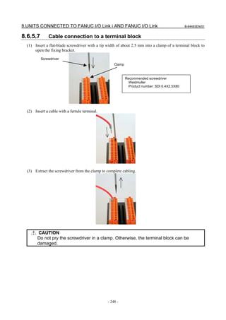 8.UNITS CONNECTED TO FANUC I/O Link i AND FANUC I/O Link                                        B-64483EN/01


8.6.5.7        Cable connection to a terminal block
  (1) Insert a flat-blade screwdriver with a tip width of about 2.5 mm into a clamp of a terminal block to
      open the fixing bracket.
          Screwdriver
                                                     Clamp



                                                             Recommended screwdriver
                                                               Weidmuller
                                                               Product number: SDI 0.4X2.5X80




  (2) Insert a cable with a ferrule terminal.




  (3) Extract the screwdriver from the clamp to complete cabling.




        CAUTION
        Do not pry the screwdriver in a clamp. Otherwise, the terminal block can be
        damaged.




                                                 - 248 -
 