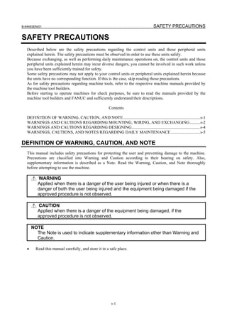 B-64483EN/01                                                                         SAFETY PRECAUTIONS

SAFETY PRECAUTIONS
   Described below are the safety precautions regarding the control units and those peripheral units
   explained herein. The safety precautions must be observed in order to use these units safely.
   Because exchanging, as well as performing daily maintenance operations on, the control units and those
   peripheral units explained herein may incur diverse dangers, you cannot be involved in such work unless
   you have been sufficiently trained for safety.
   Some safety precautions may not apply to your control units or peripheral units explained herein because
   the units have no corresponding function. If this is the case, skip reading those precautions.
   As for safety precautions regarding machine tools, refer to the respective machine manuals provided by
   the machine tool builders.
   Before starting to operate machines for check purposes, be sure to read the manuals provided by the
   machine tool builders and FANUC and sufficiently understand their descriptions.

                                                        Contents

   DEFINITION OF WARNING, CAUTION, AND NOTE.........................................................................s-1
   WARNINGS AND CAUTIONS REGARDING MOUNTING, WIRING, AND EXCHANGING..........s-2
   WARNINGS AND CAUTIONS REGARDING DESIGNING.................................................................s-4
   WARNINGS, CAUTIONS, AND NOTES REGARDING DAILY MAINTENANCE............................s-5

DEFINITION OF WARNING, CAUTION, AND NOTE
   This manual includes safety precautions for protecting the user and preventing damage to the machine.
   Precautions are classified into Warning and Caution according to their bearing on safety. Also,
   supplementary information is described as a Note. Read the Warning, Caution, and Note thoroughly
   before attempting to use the machine.

          WARNING
          Applied when there is a danger of the user being injured or when there is a
          danger of both the user being injured and the equipment being damaged if the
          approved procedure is not observed.

          CAUTION
          Applied when there is a danger of the equipment being damaged, if the
          approved procedure is not observed.

       NOTE
         The Note is used to indicate supplementary information other than Warning and
         Caution.

   •     Read this manual carefully, and store it in a safe place.




                                                         s-1
 