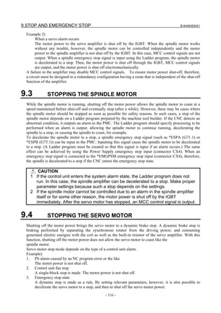 9.STOP AND EMERGENCY STOP                                                                       B-64483EN/01

 Example 2)
       When a servo alarm occurs
       The motor power to the servo amplifier is shut off by the IGBT. When the spindle motor works
       without any trouble, however, the spindle motor can be controlled independently and the motor
       power to the spindle amplifier is not shut off by the IGBT. In this case, MCC control signals are not
       output. When a spindle emergency stop signal is input using the Ladder program, the spindle motor
       is decelerated to a stop. Then, the motor power is shut off through the IGBT, MCC control signals
       are output, and the motor power is shut off electromechanically.
 A failure in the amplifier may disable MCC control signals. To ensure motor power shut-off, therefore,
 a circuit must be designed in a redundancy configuration having a route that is independent of the shut-off
 function of the amplifier.


9.3           STOPPING THE SPINDLE MOTOR
 While the spindle motor is running, shutting off the motor power allows the spindle motor to coast at a
 speed maintained before shut-off and eventually stop (after a while). However, there may be cases where
 the spindle motor should be stopped as soon as possible for safety reasons. In such cases, a stop of the
 spindle motor depends on a Ladder program prepared by the machine tool builder. If the CNC detects an
 abnormal condition, it outputs an alarm to the PMC. The Ladder program should specify processing to be
 performed when an alarm is output: allowing the spindle motor to continue running, decelerating the
 spindle to a stop, or causing the spindle to coast, for example.
 To decelerate the spindle motor to a stop, a spindle emergency stop signal (such as *ESPA (G71.1) or
 *ESPB (G75.1)) can be input in the PMC. Inputting this signal cause the spindle motor to be decelerated
 to a stop. (A Ladder program must be created so that this signal is input if an alarm occurs.) The same
 effect can be achieved by using the Power Supply emergency stop input (connector CX4). When an
 emergency stop signal is connected to the *EMGPSM emergency stop input (connector CX4), therefore,
 the spindle is decelerated to a stop if the CNC enters the emergency stop state.

      CAUTION
   1 If the control unit enters the system alarm state, the Ladder program does not
     run. In this case, the spindle amplifier can be decelerated to a stop. Make proper
     parameter settings because such a stop depends on the settings.
   2 If the spindle motor cannot be controlled due to an alarm in the spindle amplifier
     itself or for some other reason, the motor power is shut off by the IGBT
     immediately. After the servo motor has stopped, an MCC control signal is output.


9.4           STOPPING THE SERVO MOTOR
 Shutting off the motor power brings the servo motor to a dynamic brake stop. A dynamic brake stop is
 braking performed by separating the synchronous rotator from the driving power, and consuming
 generated electric energies with the coil as well as the built-in resistor of the servo amplifier. With this
 function, shutting off the motor power does not allow the servo motor to coast like the
 spindle motor.
 Servo motor stop mode depends on the type of a control unit alarm.
 Example)
 1. PS alarm caused by an NC program error or the like
      The motor power is not shut off.
 2. Control unit fan stop
      A single-block stop is made. The motor power is not shut off.
 3. Emergency stop state
      A dynamic stop is made as a rule. By setting relevant parameters, however, it is also possible to
      decelerate the servo motor to a stop, and then to shut off the servo motor power.
                                                  - 316 -
 