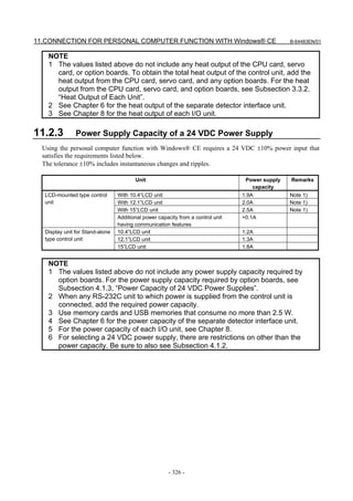 11.CONNECTION FOR PERSONAL COMPUTER FUNCTION WITH Windows® CE                                    B-64483EN/01


    NOTE
    1 The values listed above do not include any heat output of the CPU card, servo
      card, or option boards. To obtain the total heat output of the control unit, add the
      heat output from the CPU card, servo card, and any option boards. For the heat
      output from the CPU card, servo card, and option boards, see Subsection 3.3.2,
      “Heat Output of Each Unit”.
    2 See Chapter 6 for the heat output of the separate detector interface unit.
    3 See Chapter 8 for the heat output of each I/O unit.

11.2.3         Power Supply Capacity of a 24 VDC Power Supply
  Using the personal computer function with Windows® CE requires a 24 VDC ±10% power input that
  satisfies the requirements listed below.
  The tolerance ±10% includes instantaneous changes and ripples.

                                        Unit                                      Power supply   Remarks
                                                                                    capacity
  LCD-mounted type control       With 10.4”LCD unit                              1.9A            Note 1)
  unit                           With 12.1”LCD unit                              2.0A            Note 1)
                                 With 15”LCD unit                                2.5A            Note 1)
                                 Additional power capacity from a control unit   +0.1A
                                 having communication features
  Display unit for Stand-alone   10.4”LCD unit                                   1.2A
  type control unit              12.1”LCD unit                                   1.3A
                                 15”LCD unit                                     1.8A


    NOTE
    1 The values listed above do not include any power supply capacity required by
      option boards. For the power supply capacity required by option boards, see
      Subsection 4.1.3, “Power Capacity of 24 VDC Power Supplies”.
    2 When any RS-232C unit to which power is supplied from the control unit is
      connected, add the required power capacity.
    3 Use memory cards and USB memories that consume no more than 2.5 W.
    4 See Chapter 6 for the power capacity of the separate detector interface unit.
    5 For the power capacity of each I/O unit, see Chapter 8.
    6 For selecting a 24 VDC power supply, there are restrictions on other than the
      power capacity. Be sure to also see Subsection 4.1.2.




                                                       - 326 -
 