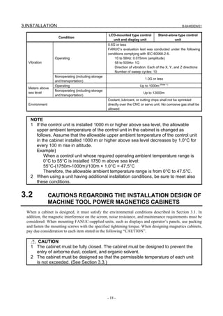 3.INSTALLATION                                                                                         B-64483EN/01


                                                      LCD-mounted type control         Stand-alone type control
                     Condition
                                                        unit and display unit                    unit
                                                     0.5G or less
                                                     FANUC’s evaluation test was conducted under the following
                                                     conditions complying with IEC 60068-2-6.
                   Operating                             10 to 58Hz: 0.075mm (amplitude)
   Vibration                                             58 to 500Hz: 1G
                                                         Direction of vibration: Each of the X, Y, and Z directions
                                                         Number of sweep cycles: 10
                   Nonoperating (including storage
                                                                              1.0G or less
                   and transportation)
                   Operating                                              Up to 1000m (Note 1)
   Meters above
                   Nonoperating (including storage
   sea level                                                                 Up to 12000m
                   and transportation)
                                                     Coolant, lubricant, or cutting chips shall not be sprinkled
   Environment                                       directly over the CNC or servo unit. No corrosive gas shall be
                                                     allowed.


    NOTE
    1 If the control unit is installed 1000 m or higher above sea level, the allowable
      upper ambient temperature of the control unit in the cabinet is changed as
      follows. Assume that the allowable upper ambient temperature of the control unit
      in the cabinet installed 1000 m or higher above sea level decreases by 1.0°C for
      every 100 m rise in altitude.
      Example)
           When a control unit whose required operating ambient temperature range is
           0°C to 55°C is installed 1750 m above sea level:
           55°C-(1750m-1000m)/100m × 1.0°C = 47.5°C
           Therefore, the allowable ambient temperature range is from 0°C to 47.5°C.
    2 When using a unit having additional installation conditions, be sure to meet also
      these conditions.


3.2              CAUTIONS REGARDING THE INSTALLATION DESIGN OF
                 MACHINE TOOL POWER MAGNETICS CABINETS
  When a cabinet is designed, it must satisfy the environmental conditions described in Section 3.1. In
  addition, the magnetic interference on the screen, noise resistance, and maintenance requirements must be
  considered. When mounting FANUC-supplied units, such as displays and operator’s panels, use packing
  and fasten the mounting screws with the specified tightening torque. When designing magnetics cabinets,
  pay due consideration to each item stated in the following “CAUTION”.

       CAUTION
    1 The cabinet must be fully closed. The cabinet must be designed to prevent the
      entry of airborne dust, coolant, and organic solvent.
    2 The cabinet must be designed so that the permissible temperature of each unit
      is not exceeded. (See Section 3.3.)




                                                     - 18 -
 