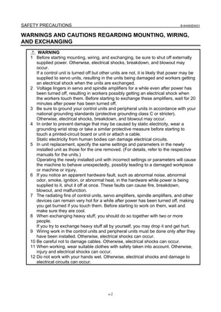 SAFETY PRECAUTIONS                                                                  B-64483EN/01


WARNINGS AND CAUTIONS REGARDING MOUNTING, WIRING,
AND EXCHANGING
       WARNING
   1 Before starting mounting, wiring, and exchanging, be sure to shut off externally
      supplied power. Otherwise, electrical shocks, breakdown, and blowout may
      occur.
      If a control unit is turned off but other units are not, it is likely that power may be
      supplied to servo units, resulting in the units being damaged and workers getting
      an electrical shock when the units are exchanged.
   2 Voltage lingers in servo and spindle amplifiers for a while even after power has
      been turned off, resulting in workers possibly getting an electrical shock when
      the workers touch them. Before starting to exchange these amplifiers, wait for 20
      minutes after power has been turned off.
   3 Be sure to ground your control units and peripheral units in accordance with your
      national grounding standards (protective grounding class C or stricter).
      Otherwise, electrical shocks, breakdown, and blowout may occur.
   4 In order to prevent damage that may be caused by static electricity, wear a
      grounding wrist strap or take a similar protective measure before starting to
      touch a printed-circuit board or unit or attach a cable.
      Static electricity from human bodies can damage electrical circuits.
   5 In unit replacement, specify the same settings and parameters in the newly
      installed unit as those for the one removed. (For details, refer to the respective
      manuals for the units.)
      Operating the newly installed unit with incorrect settings or parameters will cause
      the machine to behave unexpectedly, possibly leading to a damaged workpiece
      or machine or injury.
   6 If you notice an apparent hardware fault, such as abnormal noise, abnormal
      odor, smoke, ignition, or abnormal heat, in the hardware while power is being
      supplied to it, shut it off at once. These faults can cause fire, breakdown,
      blowout, and malfunction.
   7 The radiating fins of control units, servo amplifiers, spindle amplifiers, and other
      devices can remain very hot for a while after power has been turned off, making
      you get burned if you touch them. Before starting to work on them, wait and
      make sure they are cool.
   8 When exchanging heavy stuff, you should do so together with two or more
      people.
      If you try to exchange heavy stuff all by yourself, you may drop it and get hurt.
   9 Wiring work in the control units and peripheral units must be done only after they
      have been installed. Otherwise, electrical shocks can occur.
   10 Be careful not to damage cables. Otherwise, electrical shocks can occur.
   11 When working, wear suitable clothes with safety taken into account. Otherwise,
      injury and electrical shocks can occur.
   12 Do not work with your hands wet. Otherwise, electrical shocks and damage to
      electrical circuits can occur.




                                             s-2
 