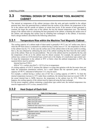 3.INSTALLATION                                                                                       B-64483EN/01



3.3             THERMAL DESIGN OF THE MACHINE TOOL MAGNETIC
                CABINET
  The internal air temperature of the cabinet increases when the units and parts installed in the cabinet
  generate heat. Since the generated heat is radiated from the surface of the cabinet, the temperature of the
  air in the cabinet and the outside air balance at certain heat levels. If the amount of heat generated is
  constant, the larger the surface area of the cabinet, the less the internal temperature rises. The thermal
  design of the cabinet refers to calculating the heat generated in the cabinet, evaluating the surface area of
  the cabinet, and enlarging that surface area by installing heat exchangers in the cabinet, if necessary.
  Such a design method is described in the following subsections.

3.3.1           Temperature Rise within the Machine Tool Magnetic Cabinet
  The cooling capacity of a cabinet made of sheet metal is generally 6 W/°C per 1m2 surface area, that is,
  when the 6W heat source is contained in a cabinet having a surface area of 1 m2, the temperature of the air
  in the cabinet rises by 1°C. In this case the surface area of the cabinet refers to the area useful in cooling,
  that is, the area obtained by subtracting the area of the cabinet touching the floor from the total surface
  area of the cabinet. There are two preconditions : The air in the cabinet must be circuited by the fun, and
  the temperature of the air in the cabinet must be almost constant. For example, the operator’s panel
  cabinet may contain an LCD-mounted type control unit or the display of a stand-alone type control unit.
  To keep the temperature in the cabinet at 58°C or below when the ambient temperature is 45°C, the
  equation below must be satisfied.
      Internal heat loss P [W] ≤
      6[W/m2⋅°C] × surface area S[m2] × 13[°C] of rise in temperature
  (A cooling capacity of 6 W/°C assumes the cabinet is so large that agitation with the fan motor does not
  make the temperature distribution uniform. For a small cabinet like the operator's panel, a cooling
  capacity of 8 W/°C, indicated in Subsection 3.3.3, may be used.)
  For example, a cabinet having a surface area of 4m2 has a cooling capacity of 24W/°C. To limit the
  internal temperature increase to 13°C under these conditions, the internal heat must not exceed 312W. If
  the actual internal heat is 360W, however, the temperature in the cabinet rises by 15°C. When this
  happens, the cooling capacity of the cabinet must be improved using the heat exchanger.
  For the power magnetic cabinet containing a stand-alone type control unit, the internal temperature rise
  must be suppressed to 55°C or less, instead of 58°C.

3.3.2           Heat Output of Each Unit
                                                Table 3.3.2 Heat output
                                            Unit                                       Heat output    Remarks
   LCD-mounted type         With 8.4”LCD unit                                          17W            Note 1)
   control unit             With 10.4”LCD unit A                                       18W            Note 1)
                            With 10.4”LCD unit B                                       22W            Note 1)
                            With 15”LCD unit                                           36W            Note 1)
                            Additional heat output from a control unit having          +3W
                            communication features
   Stand-alone type control unit                                                       15W            Note 1)
   CPU card                 Standard version, dedicated to the 32i                     6W
                            High-speed version                                         11W
   Servo card               A11, A12, A13                                              4W
                            A24, A26                                                   6W
   DeviceNet card                                                                      3.5W




                                                        - 20 -
 