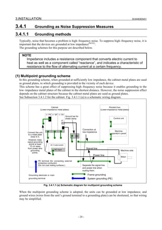 3.INSTALLATION                                                                                                               B-64483EN/01


3.4.1            Grounding as Noise Suppression Measures

3.4.1.1          Grounding methods
  Typically, noise that becomes a problem is high–frequency noise. To suppress high–frequency noise, it is
  important that the devices are grounded at low impedance(NOTE).
  The grounding schemes for this purpose are described below.

    NOTE
      Impedance includes a resistance component that converts electric current to
      heat as well as a component called “reactance”, and indicates a characteristic of
      resistance to the flow of alternating current at a certain frequency.

(1) Multipoint grounding scheme
  In this grounding scheme, when grounded at sufficiently low impedance, the cabinet metal plates are used
  as ground plates, to which grounding is provided in the vicinity of each device.
  This scheme has a great effect of suppressing high–frequency noise because it enables grounding to the
  low–impedance metal plates of the cabinet in the shortest distance. However, the noise suppression effect
  depends on the cabinet structure because the cabinet metal plates are used as ground plates.
  See Subsection 3.4.1.2 for the cabinet. Fig. 3.4.1.1 (a) is a schematic wiring diagram.


                                  Cabinet                                                            Pendant box
                       (Lower-impedance metal plates)                                       (Lower-impedance metal plates)

                               α i PS α i SP α i SV
                                                        Ground bar for
                                                        shield clamp                                     Control unit
                                                 JF*




                                                                         Connection at
                                                                         low impedance                    Machine
         Connect the unit                                                                              operator’s panel
         to a metal plate
            close to it.
          However, keep
         signal grounding
           points at least          24 V output power
            10 cm away
         from power wire
                                         AC input
                                                                              Signal line
             grounding                                                                                           Machine side
               points.
                                                                                    Power line
                                                                                                                 Motor

                     PE terminal (for connecting external
                     protective conductor)
                     (Do not coat mating surfaces.)                      Separate the signal line
                                                                         and power line when
                                                                         routing them.

          Grounding electrode or main                                          Frame grounding
          grounding terminal                                                   System grounding (PE)

                             Fig. 3.4.1.1 (a) Schematic diagram for multipoint grounding scheme

  When the multipoint grounding scheme is adopted, the units can be grounded at low impedance, and
  ground wires (wires from the unit’s ground terminal to a grounding plate) can be shortened, so that wiring
  may be simplified.




                                                                     - 24 -
 