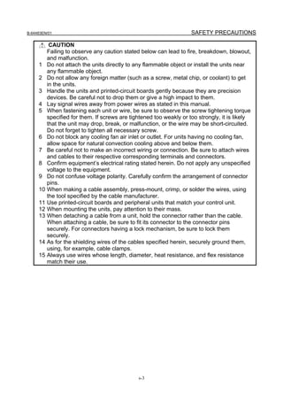B-64483EN/01                                                         SAFETY PRECAUTIONS

           CAUTION
          Failing to observe any caution stated below can lead to fire, breakdown, blowout,
          and malfunction.
     1    Do not attach the units directly to any flammable object or install the units near
          any flammable object.
     2    Do not allow any foreign matter (such as a screw, metal chip, or coolant) to get
          in the units.
     3    Handle the units and printed-circuit boards gently because they are precision
          devices. Be careful not to drop them or give a high impact to them.
     4    Lay signal wires away from power wires as stated in this manual.
     5    When fastening each unit or wire, be sure to observe the screw tightening torque
          specified for them. If screws are tightened too weakly or too strongly, it is likely
          that the unit may drop, break, or malfunction, or the wire may be short-circuited.
          Do not forget to tighten all necessary screw.
     6    Do not block any cooling fan air inlet or outlet. For units having no cooling fan,
          allow space for natural convection cooling above and below them.
     7    Be careful not to make an incorrect wiring or connection. Be sure to attach wires
          and cables to their respective corresponding terminals and connectors.
     8    Confirm equipment’s electrical rating stated herein. Do not apply any unspecified
          voltage to the equipment.
     9    Do not confuse voltage polarity. Carefully confirm the arrangement of connector
          pins.
     10   When making a cable assembly, press-mount, crimp, or solder the wires, using
          the tool specified by the cable manufacturer.
     11   Use printed-circuit boards and peripheral units that match your control unit.
     12   When mounting the units, pay attention to their mass.
     13   When detaching a cable from a unit, hold the connector rather than the cable.
          When attaching a cable, be sure to fit its connector to the connector pins
          securely. For connectors having a lock mechanism, be sure to lock them
          securely.
     14   As for the shielding wires of the cables specified herein, securely ground them,
          using, for example, cable clamps.
     15   Always use wires whose length, diameter, heat resistance, and flex resistance
          match their use.




                                               s-3
 