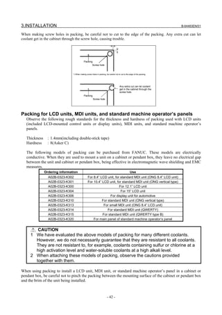3.INSTALLATION                                                                                                             B-64483EN/01

When making screw holes in packing, be careful not to cut to the edge of the packing. Any extra cut can let
coolant get in the cabinet through the screw hole, causing trouble.




                                            Packing
                                                   Screw hole


                                *) When making screw holes in packing, be careful not to cut to the edge of the packing.




                                                                                        Any extra cut can let coolant
                                                                                        get in the cabinet through the
                                                                                        screw hole.
                                            Packing
                                                       Screw hole




Packing for LCD units, MDI units, and standard machine operator’s panels
   Observe the following rough standards for the thickness and hardness of packing used with LCD units
   (included LCD-mounted control units or display units), MDI units, and standard machine operator’s
   panels.

   Thickness     : 1.4mm(including double-stick tape)
   Hardness      : 8(Asker C)

   The following models of packing can be purchased from FANUC. These models are electrically
   conductive. When they are used to mount a unit on a cabinet or pendant box, they leave no electrical gap
   between the unit and cabinet or pendant box, being effective in electromagnetic wave shielding and EMC
   measures.
               Ordering information                                                                 Use
                 A02B-0323-K302                  For 8.4” LCD unit, for standard MDI unit (ONG 8.4” LCD unit)
                 A02B-0323-K301                  For 10.4” LCD unit, for standard MDI unit (ONG vertical type)
                 A02B-0323-K300                                        For 12.1” LCD unit
                 A02B-0323-K304                                         For 15” LCD unit
                 A02B-0323-K306                                  For display unit for automotive
                 A02B-0323-K310                            For standard MDI unit (ONG vertical type)
                 A02B-0323-K313                             For small MDI unit (ONG 8.4” LCD unit)
                 A02B-0323-K314                                For standard MDI unit (QWERTY)
                 A02B-0323-K315                            For standard MDI unit (QWERTY type B)
                 A02B-0323-K320                      For main panel of standard machine operator’s panel


        CAUTION
     1 We have evaluated the above models of packing for many different coolants.
       However, we do not necessarily guarantee that they are resistant to all coolants.
       They are not resistant to, for example, coolants containing sulfur or chlorine at a
       high activation level and water-soluble coolants at a high alkali level.
     2 When attaching these models of packing, observe the cautions provided
       together with them.

When using packing to install a LCD unit, MDI unit, or standard machine operator’s panel in a cabinet or
pendant box, be careful not to pinch the packing between the mounting surface of the cabinet or pendant box
and the brim of the unit being installed.


                                                                        - 42 -
 
