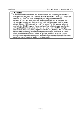 B-64483EN/01                                              4.POWER SUPPLY CONNECTION

          WARNING
         If the machine tool of interest has a vertical axis, it is necessary to select a 24
         VDC power supply that can hold its output of 24 VDC for a prolonged time even
         after the AC input has been interrupted (including power failure and
         instantaneous power interruption) in order to keep a possible fall along the
         vertical axis within an acceptable range. The control unit deenergizes servo
         circuits if its 24 VDC input falls to 21.6 V or below. For this reason, failing to
         maintain the 24 VDC input to the control unit for a satisfactory period after the
         AC input has been interrupted may lead to a larger amount of fall along the
         vertical axis, depending on a peripheral circuit in use, because the servo for the
         vertical axis is deenergized before the peripheral circuit detects an AC input
         interruption and activates the brake. In general, selecting a 24 VDC power
         supply having a power capacity with a wide margin would prolong the hold time
         of the 24 VDC output after an AC input interruption.




                                              - 49 -
 