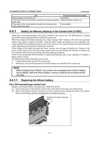 4.POWER SUPPLY CONNECTION                                                                                  B-64483EN/01


                                    Use                                          Component connected to battery
   Memory backup in the control unit                                         Control unit
   Preservation of the current position indicated by the separate absolute   Separate detector interface unit
   pulse coder
   Preservation of the current position indicated by the absolute pulse      Servo amplifier
   coder built into the motor


4.4.1           Battery for Memory Backup in the Control Unit (3 VDC)
  Offset data, and system parameters are stored in SRAM in the control unit. The SRAM power is backed
  up with the memory backup batteries held in the control unit.
  When the voltage of the battery becomes low, alarm message "BAT" blinks on the LCD screen and the
  battery alarm signal is output to the PMC. Upon the alarm, replace the battery as soon as possible. The
  rough standard for the replacement limit is one week. However, how long the battery lasts after the alarm
  varies, depending on the system configuration of interest.
  If the voltage of the battery becomes any lower, memory can no longer be backed up. Turning on the
  power to the control unit in this state causes system alarm to occur because the contents of memory are
  lost. Clear the entire memory and reenter data after replacing the battery.
  FANUC thus recommends that the battery be replaced periodically, once a year, regardless of whether a
  battery alarm is issued.
  The following two kinds of batteries can be used.
  •     Lithium battery built into the CNC control unit.
  •     Alkaline dry cell (size D) inserted in an external battery case attached to the control unit.

    NOTE
      Before shipped from FANUC, the control unit is equipped with a lithium battery
      set as default. With this lithium battery, memory contents can be preserved for
      one year.

4.4.1.1         Replacing the lithium battery
For LCD-mounted type control unit
  Prepare a new lithium battery (ordering code: A02B-0323-K102).
  (1) Turn on the power to the machine (control unit). After about 30 seconds, turn off the power.
  (2) Take out the lithium battery from the rear of the control unit (by holding the latch of the lithium
       battery and pulling it up while unlatching the claw held in the case).

                                                       Extract the unit while holding this
                                                       portion.




                                                        - 54 -
 