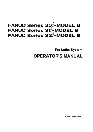 FANUC Series 30+-MODEL B
FANUC Series 31+-MODEL B
FANUC Series 32+-MODEL B


               For Lathe System

        OPERATOR'S MANUAL




                    B-64484EN-1/03
 