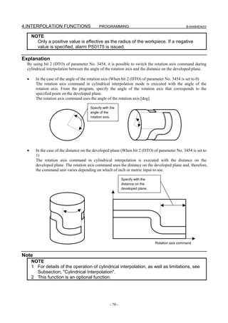 4.INTERPOLATION FUNCTIONS                   PROGRAMMING                                          B-64484EN/03


      NOTE
        Only a positive value is effective as the radius of the workpiece. If a negative
        value is specified, alarm PS0175 is issued.

Explanation
  By using bit 2 (DTO) of parameter No. 3454, it is possible to switch the rotation axis command during
  cylindrical interpolation between the angle of the rotation axis and the distance on the developed plane.

  •     In the case of the angle of the rotation axis (When bit 2 (DTO) of parameter No. 3454 is set to 0)
        The rotation axis command in cylindrical interpolation mode is executed with the angle of the
        rotation axis. From the program, specify the angle of the rotation axis that corresponds to the
        specified point on the developed plane.
        The rotation axis command uses the angle of the rotation axis [deg].

                                       Specify with the
                                       angle of the
                                       rotation axis.




  •     In the case of the distance on the developed plane (When bit 2 (DTO) of parameter No. 3454 is set to
        1)
        The rotation axis command in cylindrical interpolation is executed with the distance on the
        developed plane. The rotation axis command uses the distance on the developed plane and, therefore,
        the command unit varies depending on which of inch or metric input to use.

                                                            Specify with the
                                                            distance on the
                                                            developed plane.




                                                                               Rotation axis command


Note
      NOTE
      1 For details of the operation of cylindrical interpolation, as well as limitations, see
        Subsection, "Cylindrical Interpolation".
      2 This function is an optional function.




                                                   - 70 -
 