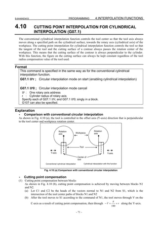 B-64484EN/03                                          PROGRAMMING                           4.INTERPOLATION FUNCTIONS

4.10             CUTTING POINT INTERPOLATION FOR CYLINDRICAL
                 INTERPOLATION (G07.1)
   The conventional cylindrical interpolation function controls the tool center so that the tool axis always
   moves along a specified path on the cylindrical surface, towards the rotary axis (cylindrical axis) of the
   workpiece. The cutting point interpolation for cylindrical interpolation function controls the tool so that
   the tangent of the tool and the cutting surface of a contour always passes the rotation center of the
   workpiece. This means that the cutting surface of the contour is always perpendicular to the cylinder.
   With this function, the figure on the cutting surface can always be kept constant regardless of the tool
   radius compensation value of the tool used.

Format
       This command is specified in the same way as for the conventional cylindrical
       interpolation function.
       G07.1 IPr ; Circular interpolation mode on start (enabling cylindrical interpolation)
           :
       G07.1 IP0 ; Circular interpolation mode cancel
        IP : One rotary axis address
        r : Cylinder radius of rotary axis
        Specify each of G07.1 IPr; and G07.1 IP0; singly in a block.
        G107 can also be specified.

Explanation
   -     Comparison with conventional circular interpolation
   As shown in Fig. 4.10 (a), the tool is controlled in the offset axis (Y-axis) direction that is perpendicular
   to the tool center and workpiece rotation center.


                                          Rotation                                        Rotation
                                          axis                 Workpiece                  axis




                                                                      Tool

                                Y-axis                                                                      Y-axis
                                                                    Center of
                                                                    tool

                          Conventional cylindrical interpolation             Cylindrical interpolation with this function


                         Fig. 4.10 (a) Comparison with conventional circular interpolation

   -     Cutting point compensation
   (1) Cutting point compensation between blocks
       As shown in Fig. 4.10 (b), cutting point compensation is achieved by moving between blocks N1
       and N2.
       (a) Let C1 and C2 be the heads of the vectors normal to N1 and N2 from S1, which is the
            intersection of the tool center paths of blocks N1 and N2
       (b) After the tool moves to S1 according to the command of N1, the tool moves through V on the
                                                                                 π
            C-axis as a result of cutting point compensation, then through − V ×   × r along the Y-axis.
                                                                                                                 180

                                                                   - 71 -
 