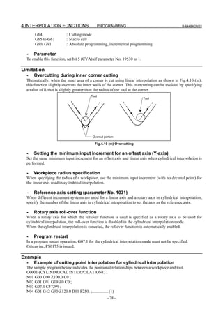 4.INTERPOLATION FUNCTIONS                       PROGRAMMING                                      B-64484EN/03

       G64                : Cutting mode
       G65 to G67         : Macro call
       G90, G91           : Absolute programming, incremental programming

  -   Parameter
  To enable this function, set bit 5 (CYA) of parameter No. 19530 to 1.

Limitation
  -   Overcutting during inner corner cutting
  Theoretically, when the inner area of a corner is cut using linear interpolation as shown in Fig.4.10 (m),
  this function slightly overcuts the inner walls of the corner. This overcutting can be avoided by specifying
  a value of R that is slightly greater than the radius of the tool at the corner.
                                         Tool
                                                                          Tool




                                          Overcut portion

                                            Fig.4.10 (m) Overcutting

  -   Setting the minimum input increment for an offset axis (Y-axis)
  Set the same minimum input increment for an offset axis and linear axis when cylindrical interpolation is
  performed.

  -   Workpiece radius specification
  When specifying the radius of a workpiece, use the minimum input increment (with no decimal point) for
  the linear axis used in cylindrical interpolation.

  -   Reference axis setting (parameter No. 1031)
  When different increment systems are used for a linear axis and a rotary axis in cylindrical interpolation,
  specify the number of the linear axis in cylindrical interpolation to set the axis as the reference axis.

  -   Rotary axis roll-over function
  When a rotary axis for which the rollover function is used is specified as a rotary axis to be used for
  cylindrical interpolation, the roll-over function is disabled in the cylindrical interpolation mode.
  When the cylindrical interpolation is canceled, the rollover function is automatically enabled.

  -   Program restart
  In a program restart operation, G07.1 for the cylindrical interpolation mode must not be specified.
  Otherwise, PS0175 is issued.

Example
  -   Example of cutting point interpolation for cylindrical interpolation
  The sample program below indicates the positional relationships between a workpiece and tool.
  O0001 (CYLINDRICAL INTERPOLATION1) ;
  N01 G00 G90 Z100.0 C0 ;
  N02 G01 G91 G19 Z0 C0 ;
  N03 G07.1 C57299 ;
  N04 G01 G42 G90 Z120.0 D01 F250. ;................(1)
                                                    - 78 -
 