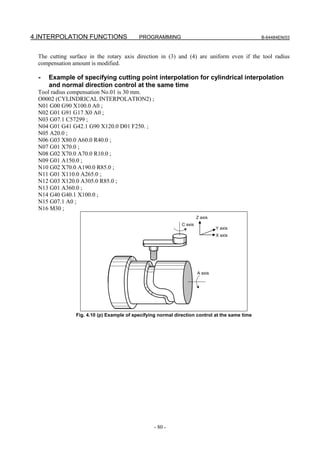 4.INTERPOLATION FUNCTIONS                 PROGRAMMING                                          B-64484EN/03



 The cutting surface in the rotary axis direction in (3) and (4) are uniform even if the tool radius
 compensation amount is modified.

  -   Example of specifying cutting point interpolation for cylindrical interpolation
      and normal direction control at the same time
 Tool radius compensation No.01 is 30 mm.
 O0002 (CYLINDRICAL INTERPOLATION2) ;
 N01 G00 G90 X100.0 A0 ;
 N02 G01 G91 G17 X0 A0 ;
 N03 G07.1 C57299 ;
 N04 G01 G41 G42.1 G90 X120.0 D01 F250. ;
 N05 A20.0 ;
 N06 G03 X80.0 A60.0 R40.0 ;
 N07 G01 X70.0 ;
 N08 G02 X70.0 A70.0 R10.0 ;
 N09 G01 A150.0 ;
 N10 G02 X70.0 A190.0 R85.0 ;
 N11 G01 X110.0 A265.0 ;
 N12 G03 X120.0 A305.0 R85.0 ;
 N13 G01 A360.0 ;
 N14 G40 G40.1 X100.0 ;
 N15 G07.1 A0 ;
 N16 M30 ;
                                                                      Z axis
                                                             C axis
                                                                               Y axis
                                                                               X axis




                                                                      A axis




               Fig. 4.10 (p) Example of specifying normal direction control at the same time




                                                 - 80 -
 