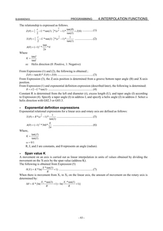 B-64484EN/03                                                         PROGRAMMING                         4.INTERPOLATION FUNCTIONS
   The relationship is expressed as follows.
                                                     θ
                      r                                tan( B)
        Z (θ ) = {       − U * tan( I ) }* (e K − 1) *          + Z (0) ..............(1)
                      2                                tan( I )
                                               θ
                       r                                  1
         X (θ ) = {      − U * tan( I ) }* (e K − 1) *          ........................(2)
                       2                               tan( I )
                                  360
         A(θ ) = (−1) *
                          ω
                                      *θ
                                  2π
   Where
               tanJ
        K=
               tanI
        ω: Helix direction (0: Positive, 1: Negative)

   From Expressions (1) and (2), the following is obtained ;
         Z (θ ) = tan( B) * X (θ ) + Z (0) ...............................................(3)
   From Expression (3), the Z-axis position is determined from a groove bottom taper angle (B) and X-axis
   position.
   From Expression (1) and exponential definition expression (described later), the following is determined:
         R = r/2 − U * tan( I ) ...........................................................(4)
   Constant R is determined from the left end diameter (r), excess length (U), and taper angle (I) according
   to Expression (4). Specify a taper angle (I) in address I, and specify a helix angle (J) in address J. Select a
   helix direction with G02.3 or G03.3.

   -   Exponential definition expressions
   Exponential relational expressions for a linear axis and rotary axis are defined as follows:
                              θ
                                            1
         X (θ ) = R * (e K − 1) *                  ................................................(5)
                                          tan( I )
                                         θ
         A(θ ) = (−1) * 360 *               .....................................................(6)
                          ω

                                         2π
   Where,
               tan( J )
        K=
               tan( I )
        ω = 0/1
        R, I, and J are constants, and θ represents an angle (radian).

   -   Span value K
   A movement on an axis is carried out as linear interpolation in units of values obtained by dividing the
   movement on the X-axis by the span value (address K).
   The following is obtained from Expression (5)
                                  X * tan( I )
        θ ( X ) = K * ln(                      + 1) .............................................(7)
                                      R
   When there is movement from X1 to X2 on the linear axis, the amount of movement on the rotary axis is
   determined by:
                              X 2 * tan( I )           X * tan( I )
        Δθ = K *{ln(                         + 1) − ln( 1           + 1)}
                                   R                       R




                                                                               - 83 -
 