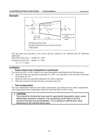 4.INTERPOLATION FUNCTIONS                           PROGRAMMING                                    B-64484EN/03


Example
                                 Z

                                                        I = 3.0°
                    Z(0) = 1.4                          B = 2.0°              A

                       r = 3.0
                                               Xs         J = 45°        Xe            X


                                                                          Xs: Start point on the
                                     U = 5.0                                  X-axis
                                                      X = 25.0            Xe: End point on the
                                                                              X-axis

                        N10 G90 G01 X5.0 Z1.575 ;
                        N20 G02.3 X25.0 Z2.273 I3.0 J-45.0 K1.0 R1.238
                        F1000 Q1000 ;



  The start point and end point of the Z-axis and the constant R are obtained from the following
  expressions:
  Start point on the Z-axis = tan( B) * Xs + Z (0)
  End point on the Z-axis = tan( B) * Xe + Z (0)
        R = r/2 − U * tan( I )

Limitation
  -   Cases where linear interpolation is performed
  Even when the G02.3 or G03.3 mode is set, linear interpolation is performed in the following cases:
  •   When the linear axis specified in parameter No. 5641 is not specified, or the amount of movement
      on the linear axis is 0
  •   When the rotary axis specified in parameter No. 5642 is specified
  •   When the amount for dividing the linear axis (span value) is 0

  -   Tool compensation
  The tool compensation functions (tool length compensation, tool radius/tool nose radius compensation,
  and 3-dimensional cutter compensation) cannot be used in the G02.3 or G03.3 mode.

       CAUTION
       The amount for dividing the linear axis for exponential interpolation (span value)
       affects figure precision. However, if an excessively small value is set, the
       machine may stop during interpolation. Try to specify an optimal span value
       depending on the machine being used.




                                                         - 86 -
 