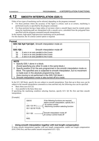 B-64484EN/03                                 PROGRAMMING           4.INTERPOLATION FUNCTIONS

4.12            SMOOTH INTERPOLATION (G05.1)
   Either of two types of machining can be selected, depending on the program command.
   •     For those portions where the accuracy of the figure is critical, such as at corners, machining is
         performed exactly as specified by the program command.
   •     For those portions having a large radius of curvature where a smooth figure must be created, points
         along the machining path are interpolated with a smooth curve, calculated from the polygonal lines
         specified with the program command (smooth interpolation).
   In this manner, high-speed, high-precision machining can be performed.
   For this function, the AI contour control option is required.

Format
       G05.1Q2 Xp0 Yp0 Zp0 ; Smooth interpolation mode on
         :
       G05.1Q0 ;             Smooth interpolation mode off
         Xp    : X axis or an axis parallel to the X-axis
         Yp    : Y axis or an axis parallel to the X-axis
         Zp    : Z axis or an axis parallel to the X-axis

       NOTE
       1 Specify G05.1 alone in a block.
         (Avoid specifying any other G code in the same block.)
       2 Specify position 0 for the axis programmed in the smooth interpolation mode on
         block. The specified axis is subjected to smooth interpolation, but no movement
         is made even in the absolute programming mode.
         (Axis moving is not performed in the G05.1Q2 block.)
       3 Smooth interpolation mode is also turned off at a reset.

   In the G5.1 Q2 block, specify the axis subject to smooth interpolation. Note that up to three axes can be
   subject to the smooth interpolation command at a time and that only the following axes can be specified.
   •    Basic three axes (X,Y,Z)
   •    Axes parallel to the basic three axes
   If specifying the machining condition selecting function, specify G5.1 Q1 Rx first and then smooth
   interpolation.

   [Example]
                       O0010                  If the following functions are required
                       …                      before smooth interpolation, specify G5.1.
                                              - AI contour control
                       (G5.1 Q1 R1;)          - Machining condition selecting function
                       G5.1 Q2 X0 Y0 Z0;
                       …
                       G5.1 Q0;               Smooth interpolation mode off
                                              AI contour control mode off
                       …
                       M30;


   -    Using smooth interpolation together with tool length compensation
   If using smooth interpolation together with tool length compensation, enable tool length compensation
   (G43, G44) first, and then enable smooth interpolation (G5.1 Q2).
                                                   - 87 -
 
