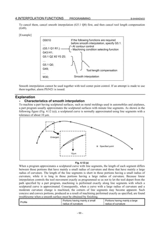 4.INTERPOLATION FUNCTIONS                    PROGRAMMING                                              B-64484EN/03

  To cancel them, cancel smooth interpolation (G5.1 Q0) first, and then cancel tool length compensation
  (G49).

  [Example]
                     O0010                    If the following functions are required
                     …                        before smooth interpolation, specify G5.1.
                                              - AI contour control
                     (G5.1 Q1 R1;)            - Machining condition selecting function
                     G43 H1;
                     G5.1 Q2 X0 Y0 Z0;
                     …
                     G5.1 Q0;
                     G49;
                                                              Tool length compensation
                     …
                     M30;                        Smooth interpolation


  Smooth interpolation cannot be used together with tool center point control. If an attempt is made to use
  them together, alarm PS5421 is issued.

Explanation
  -       Characteristics of smooth interpolation
  To machine a part having sculptured surfaces, such as metal moldings used in automobiles and airplanes,
  a part program usually approximates the sculptured surfaces with minute line segments. As shown in the
  following figure (Fig. 4.12 (a)), a sculptured curve is normally approximated using line segments with a
  tolerance of about 10 μm.




                            Enlarged



                                                                        : Specified point


                                              10μm



                                                  Fig. 4.12 (a)
  When a program approximates a sculptured curve with line segments, the length of each segment differs
  between those portions that have mainly a small radius of curvature and those that have mainly a large
  radius of curvature. The length of the line segments is short in those portions having a small radius of
  curvature, while it is long in those portions having a large radius of curvature. Because linear
  interpolation controls the tool movement exactly as programmed so as not to let the tool depart from the
  path specified by a part program, machining is performed exactly along line segments with which a
  sculptured curve is approximated. Consequently, when a curve with a large radius of curvature and a
  moderate curvature change is machined, the corners of line segments may become apparent. Such
  concave and convex portions, produced as a result of machining performed exactly as specified, are found
  troublesome when a smooth surface must be obtained by finishing.
                                       Portions having mainly a small          Portions having mainly a large
      Profile
                                       radius of curvature                     radius of curvature


                                                     - 88 -
 
