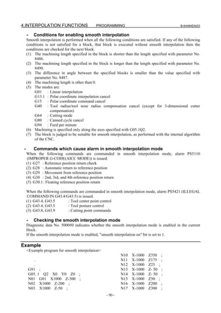 4.INTERPOLATION FUNCTIONS                      PROGRAMMING                                         B-64484EN/03


     -     Conditions for enabling smooth interpolation
     Smooth interpolation is performed when all the following conditions are satisfied. If any of the following
     conditions is not satisfied for a block, that block is executed without smooth interpolation then the
     conditions are checked for the next block.
     (1) The machining length specified in the block is shorter than the length specified with parameter No.
         8486.
     (2) The machining length specified in the block is longer than the length specified with parameter No.
         8490.
     (3) The difference in angle between the specified blocks is smaller than the value specified with
         parameter No. 8487.
     (4) The machining length is other than 0.
     (5) The modes are:
         G01 : Linear interpolation
         G13.1 : Polar coordinate interpolation cancel
         G15 : Polar coordinate command cancel
         G40 : Tool radius/tool nose radius compensation cancel (except for 3-dimensional cutter
                    compensation)
         G64 : Cutting mode
         G80 : Canned cycle cancel
         G94 : Feed per minute
     (6) Machining is specified only along the axes specified with G05.1Q2.
     (7) The block is judged to be suitable for smooth interpolation, as performed with the internal algorithm
         of the CNC.

 -         Commands which cause alarm in smooth interpolation mode
     When the following commands are commanded in smooth interpolation mode, alarm PS5110
     (IMPROPER G-CODE(AICC MODE)) is issued.
     (1) G27 : Reference position return check
     (2) G28 : Automatic return to reference position
     (3) G29 : Movement from reference position
     (4) G30 : 2nd, 3rd, and 4th reference position return
     (5) G30.1 : Floating reference position return

     When the following commands are commanded in smooth interpolation mode, alarm PS5421 (ILLEGAL
     COMMAND IN G43.4/G43.5) is issued.
     (1) G43.4, G43.5      : Tool center point control
     (2) G43.4, G43.5      : Tool posture control
     (3) G43.8, G43.9      : Cutting point commands

     -     Checking the smooth interpolation mode
     Diagnostic data No. 5000#0 indicates whether the smooth interpolation mode is enabled in the current
     block.
     If the smooth interpolation mode is enabled, "smooth interpolation on" bit is set to 1.

Example
     <Example program for smooth interpolation>
                                                              N10    X-1000    Z350        ;
            .                                                 N11    X-1000    Z175        ;
            .                                                 N12    X-1000    Z25     ;
         G91 ;                                                N13    X-1000    Z- 50       ;
         G05. 1 Q2 X0 Y0 Z0 ;                                 N14    X-1000    Z- 50       ;
         N01 G01 X1000 Z-300 ;                                N15    X-1000    Z50     ;
         N02 X1000 Z-200 ;                                    N16    X-1000    Z200        ;
         N03 X1000 Z-50 ;                                     N17    X-1000    Z300        ;
                                                     - 90 -
 