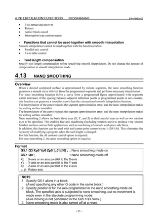 4.INTERPOLATION FUNCTIONS                       PROGRAMMING                                     B-64484EN/03


 •       Tool retract and recover
 •       Retrace
 •       Active block cancel
 •       Interruption type custom macro

  -      Functions that cannot be used together with smooth interpolation
 Smooth interpolation cannot be used together with the functions below.
 •  Parallel axis control
 •  Twin table control

  -      Tool length compensation
 Specify tool length compensation before specifying smooth interpolation. Do not change the amount of
 compensation in smooth interpolation mode.


4.13               NANO SMOOTHING
Overview
 When a desired sculptured surface is approximated by minute segments, the nano smoothing function
 generates a smooth curve inferred from the programmed segments and performs necessary interpolation.
 The nano smoothing function infers a curve from a programmed figure approximated with segments
 within tolerance. If the spacing between adjacent inflection points or programmed points is not constant,
 this function can generate a smoother curve than the conventional smooth interpolation function.
 The interpolation of the curve reduces the segment approximation error, and the nano-interpolation makes
 the cutting surface smoother.
 The interpolation of the curve reduces the segment approximation error, and the nano interpolation makes
 the cutting surface smoother.
 Nano smoothing 2 allows the basic three axes (X, Y, and Z) or their parallel axes as well as two rotation
 axes to be specified. This enables five-axis machining (including rotation axes) to produce very smooth
 finished surfaces and so finds applications such as machining of smooth workpiece side faces.
 In addition, this function can be used with tool center point control (type 1 (G43.4)). This eliminates the
 necessity of modifying a program when the tool length is changed.
 For this function, the AI contour control option is required.
 For nano smoothing 2, the nano smoothing option is required.

Format
      G5.1 Q3 Xp0 Yp0 Zp0 [α0] [β0] ; : Nano smoothing mode on
      G5.1 Q0 ;                       : Nano smoothing mode off
      Xp :     X-axis or an axis parallel to the X-axis
      Yp :     Y-axis or an axis parallel to the Y-axis
      Zp :     Z-axis or an axis parallel to the Z-axis
      α, β :   Rotary axis

      NOTE
      1 Specify G5.1 alone in a block.
        (Avoid specifying any other G code in the same block.)
      2 Specify position 0 for the axis programmed in the nano smoothing mode on
        block. The specified axis is subjected to nano smoothing, but no movement is
        made even in the absolute programming mode.
        (Axis moving is not performed in the G05.1Q3 block.)
      3 Nano smoothing mode is also turned off at a reset.

                                                      - 92 -
 